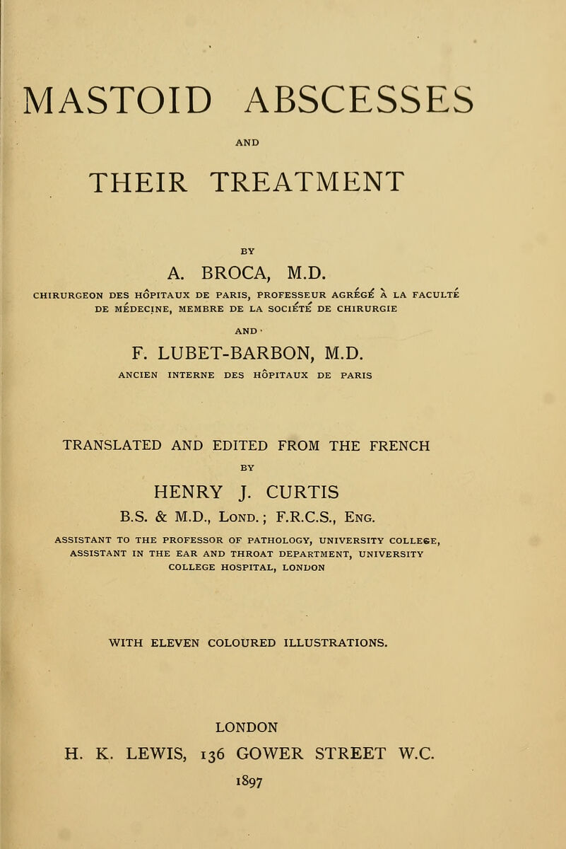 AND THEIR TREATMENT A. BROCA, M.D. CHIRURGEON DES HOPITAUX DE PARIS, PROFESSEUR AGRÉGÉ X LA FACULTE DE MÉDECINE, MEMBRE DE LA SOCIETE DE CHIRURGIE AND • F. LUBET-BARBON, M.D. ANCIEN INTERNE DES HOPITAUX DE PARIS TRANSLATED AND EDITED FROM THE FRENCH BY HENRY J. CURTIS B.S. & M.D., Lond.; F.R.C.S., Eng. ASSISTANT TO THE PROFESSOR OF PATHOLOGY, UNIVERSITY COLLESE, ASSISTANT IN THE EAR AND THROAT DEPARTMENT, UNIVERSITY COLLEGE HOSPITAL, LONDON WITH ELEVEN COLOURED ILLUSTRATIONS. LONDON H. K. LEWIS, 136 GOWER STREET W.C. 1897