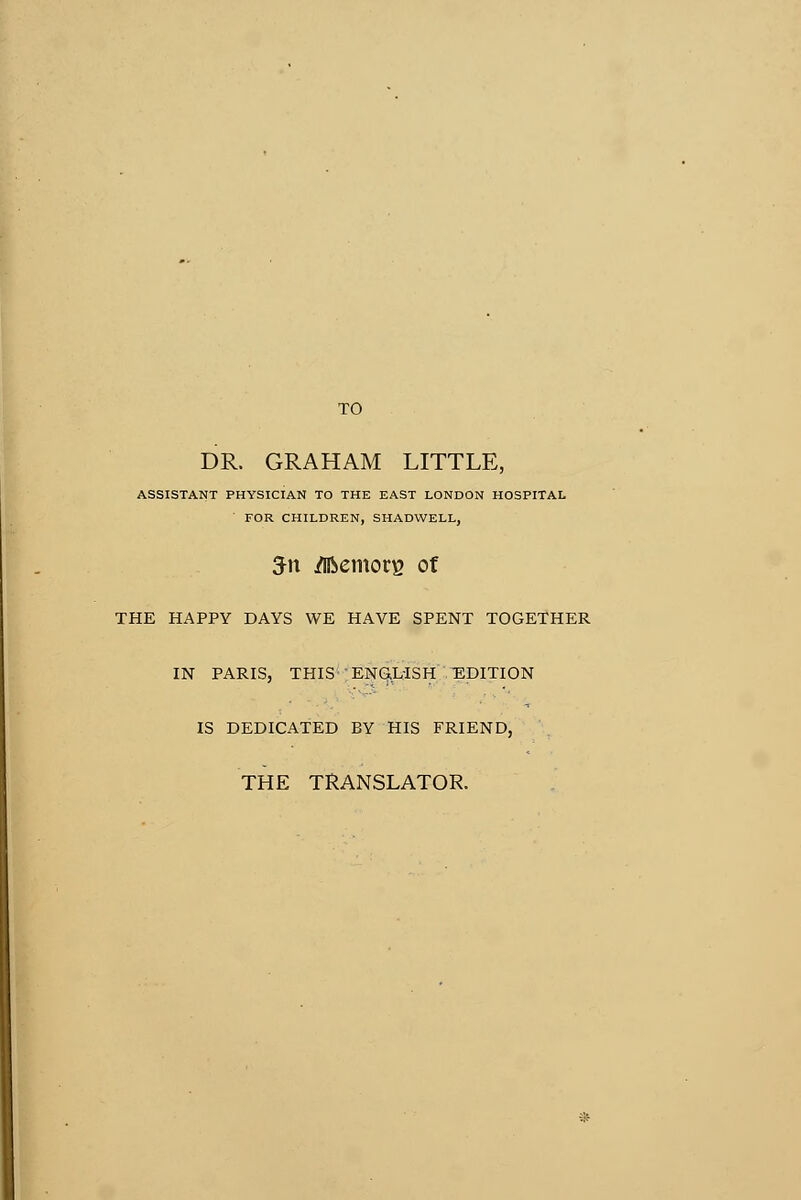 TO DR. GRAHAM LITTLE, ASSISTANT PHYSICIAN TO THE EAST LONDON HOSPITAL FOR CHILDREN, SHADWELL, 5n jflfcemorg of THE HAPPY DAYS WE HAVE SPENT TOGETHER IN PARIS, THISENÇLISH -EDITION IS DEDICATED BY HIS FRIEND, THE TRANSLATOR.