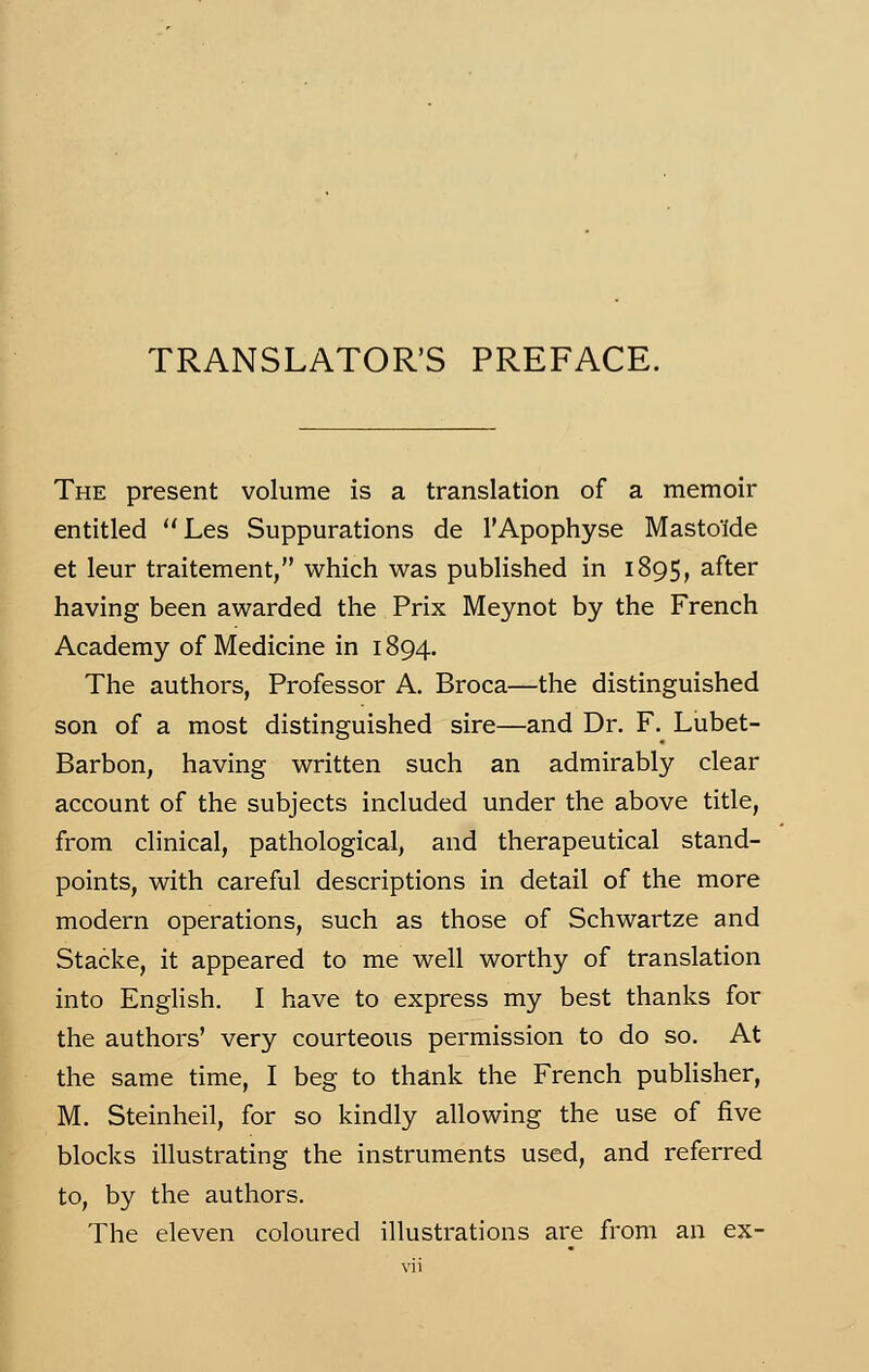 TRANSLATONS PREFACE. The présent volume is a translation of a memoir entitled Les Suppurations de l'Apophyse Masto'îde et leur traitement, which was published in 1895, after having been awarded the Prix Meynot by the French Academy of Medicine in 1894. The authors, Professor A. Broca—the distinguished son of a most distinguished sire—and Dr. F. Lubet- Barbon, having written such an admirably clear account of the subjects included under the above title, from clinical, pathological, and therapeutical stand- points, with careful descriptions in détail of the more modem opérations, such as those of Schwartze and Stacke, it appeared to me well worthy of translation into English. I hâve to express my best thanks for the authors' very courteous permission to do so. At the same time, I beg to thank the French publisher, M. Steinheil, for so kindly allowing the use of five blocks illustrating the instruments used, and referred to, by the authors. The eleven coloured illustrations are from an ex-