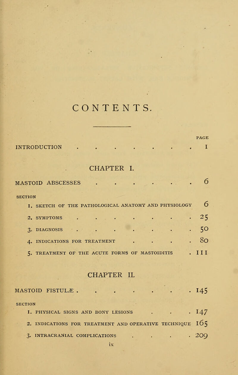 CONTENTS. PAGE INTRODUCTION ....... I CHAPTER I. MASTOID ABSCESSES ...... 6 SECTION 1. SKETCH OF THE PATHOLOGICAL ANATOMY AND PHYSIOLOGY 6 2. SYMPTOMS . . . . . • .2$ 3. DIAGNOSIS . . . . . . . 50 4. INDICATIONS FOR TREATMENT .... 8O 5. TREATMENT OF THE ACUTE FORMS OF MASTOIDITIS . III CHAPTER II. MASTOID FISTULE . . . . . . -145 SECTION 1. PHYSICAL SIGNS AND BONY LESIONS . . . 147 2. INDICATIONS FOR TREATMENT AND OPERATIVE TECHNIQUE IÔ5 3. INTRACRANIAL COMPLICATIONS .... 20O/