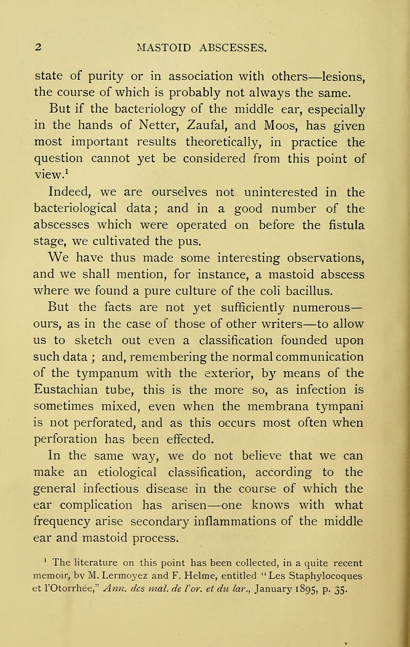 state of purity or in association with others—lésions, the course of which is probably not always the same. But if the bacteriology of the middle ear, especially in the hands of Netter, Zaufal, and Moos, has given most important results theoretically, in practice the question cannot yet be considered from this point of view.1 Indeed, we are ourselves not uninterested in the bacteriological data ; and in a good number of the abscesses which were operated on before the fistula stage, we cultivated the pus. We hâve thus made some interesting observations, and we shall mention, for instance, a mastoid abscess where we found a pure culture of the coli bacillus. But the facts are not yet sufficiently numerous— ours, as in the case of those of other writers—to allow us to sketch out even a classification founded upon such data ; and, remembering the normal communication of the tympanum with the exterior, by means of the Eustachian tube, this is the more so, as infection is sometimes mixed, even when the membrana tympani is not perforated, and as this occurs most often when perforation has been effected. In the same way, we do not believe that we can make an etiological classification, according to the gênerai infectious disease in the course of which the ear complication has arisen—one knows with what frequency arise secondary inflammations of the middle ear and mastoid process. 1 The literature on this point has been collected, in a quite récent memoir, bv M. Lermoyez and F. Helme, entitled  Les Staphylocoques et l'Otorrhée, Ann. des mal. de l'or, et dit lar., January 1895, P- 35-