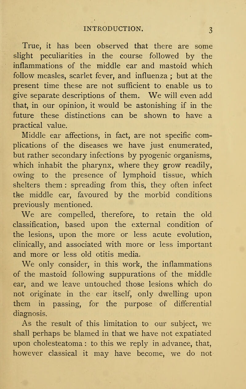 True, it lias been observed that there are some slight peculiarities in the course followed by the inflammations of the middle ear and mastoid which fbllow measles, scarlet fever, and influenza ; but at the présent time thèse are not sufficient to enable us to give separate descriptions of them. We will even add that, in our opinion, it would be astonishing if in the future thèse distinctions can be shown to hâve a practical value. Middle ear affections, in fact, are not spécifie com- plications of the diseases we hâve just enumerated, but rather secondary infections by pyogenic organisms, which inhabit the pharynx, where they grow readily, owing to the présence of lymphoid tissue, which shelters them : spreading from this, they often infect the middle ear, favoured by the morbid conditions previously mentioned. We are compelled, therefore, to retain the old classification, based upon the external condition of the lésions, upon the more or less acute évolution, clinically, and associated with more or less important and more or less old otitis média. We only consider, in this work, the inflammations of the mastoid following suppurations of the middle ear, and we leave untouched those lésions which do not originate in the ear itself, only dwelling upon them in passing, for the purpose of differential diagnosis. As the resuit of this limitation to our subject, we shall perhaps be blamed in that we hâve not expatiated upon cholesteatoma : to this we reply in advance, that, however classical it may hâve become, we do not