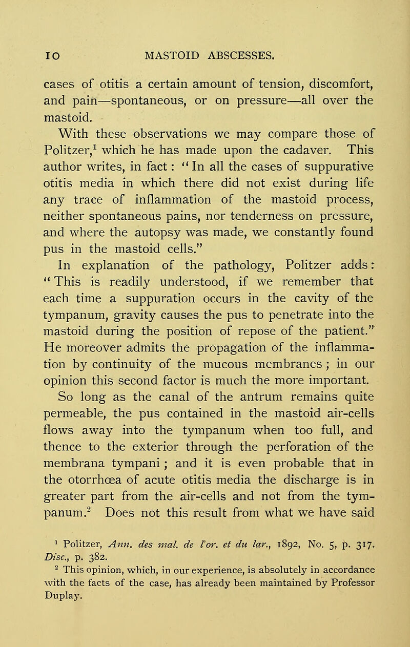cases of otitis a certain amount of tension, discomfort, and pain—spontaneous, or on pressure—ail over the mastoid. With thèse observations we may compare those of Politzer,1 which he has made upon the cadaver. This author writes, in fact : In ail the cases of suppurative otitis média in which there did not exist during life any trace of inflammation of the mastoid process, neither spontaneous pains, nor tenderness on pressure, and where the autopsy was made, we constantly found pus in the mastoid cells. In explanation of the pathology, Politzer adds r  This is readily understood, if we remember that each time a suppuration occurs in the cavity of the tympanum, gravity causes the pus to penetrate into the mastoid during the position of repose of the patient. He moreover admits the propagation of the inflamma- tion by continuity of the mucous membranes ; in our opinion this second factor is much the more important. So long as the canal of the antrum remains quite perméable, the pus contained in the mastoid air-cells flows away into the tympanum when too full, and thence to the exterior through the perforation of the membrana tympani ; and it is even probable that in the otorrhcea of acute otitis média the discharge is in greater part from the air-cells and not from the tym- panum.2 Does not this resuit from what we hâve said 1 Politzer, Ann. des mal. de For. et du lar., 1892, No. 5, p. 317. Disc., p. 382. 2 This opinion, which, in our expérience, is absolutely in accordance with the facts of the case, has already been maintained by Professor Duplay.