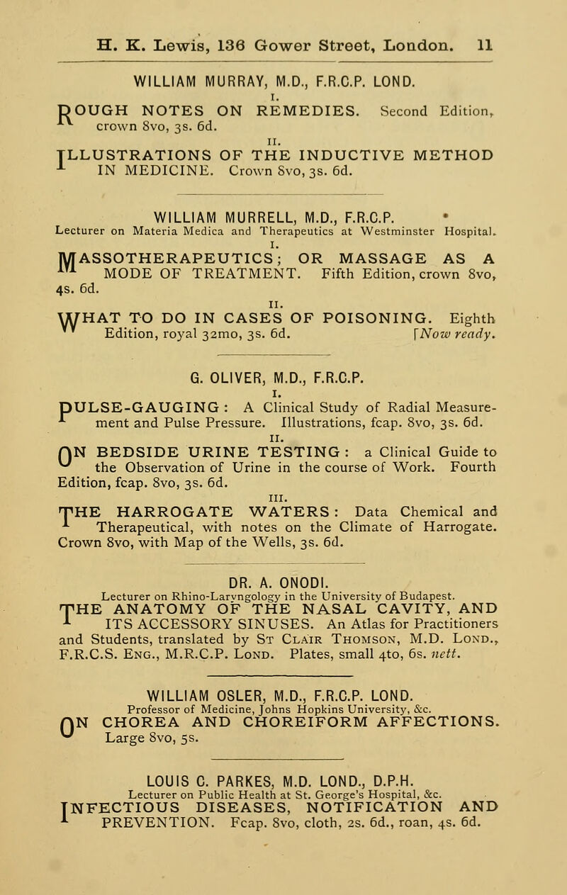 WILLIAM MURRAY, M.D., F.R.C.P. LOND. i. DOUGH NOTES ON REMEDIES. Second Edition, crown Svo, 3s. 6d. 11. ILLUSTRATIONS OF THE INDUCTIVE METHOD 1 IN MEDICINE. Crown Svo, 3s. 6d. WILLIAM MURRELL, M.D., F.R.C.P. Lecturer on Materia Medica and ïherapeutics at Westminster Hospital. I. MASSOTHERAPEUTICS; OR MASSAGE AS A m MODE OF TREATMENT. Fifth Edition, crown 8vo, 4s. 6d. 11. U[HAT TO DO IN CASES OF POISONING. Eighth Edition, royal 32010, 3s. 6d. [Nowready. G. OLIVER, M.D., F.R.C.P. 1. DULSE-GAUGING : A Clinical Study of Radial Measure- ment and Puise Pressure. Illustrations, fcap. 8vo, 3s. 6d. 11. QN BEDSIDE URINE TESTING : a Clinical Guide to ^ the Observation of Urine in the course of Work. Fourth Edition, fcap. 8vo, 3s. 6d. m. THE HARROGATE WATERS : Data Chemical and •*■ Therapeutical, with notes on the Climate of Harrogate. Crown 8vo, with Map of the Wells, 3s. 6d. DR. A. ONODI. Lecturer on Rhino-Larvngology in the University of Budapest. 'THE ANATOMY OF THE NASAL CAVITY, AND 1 ITS ACCESSORY SINUSES. An Atlas for Practitioners and Students, translated by St Clair Thomson, M.D. Lond., F.R.C.S. Eng., M.R.C.P. Lond. Plates, small 4-to, 6s. nett. WILLIAM OSLER, M.D., F.R.C.P. LOND. Professor of Medicine, Johns Hopkins University, &c. QN CHOREA AND CHOREIFORM AFFECTIONS. '-' Large 8vo, 5s. LOUIS C. PARKES, M.D. LOND., D.P.H. Lecturer on Public Health at St. Ge.orge's Hospital, &c. TNFECTIOUS DISEASES, NOTIFICATION AND 1 PREVENTION. Fcap. Svo, cloth, 2s. 6d., roan, 4s. 6d.