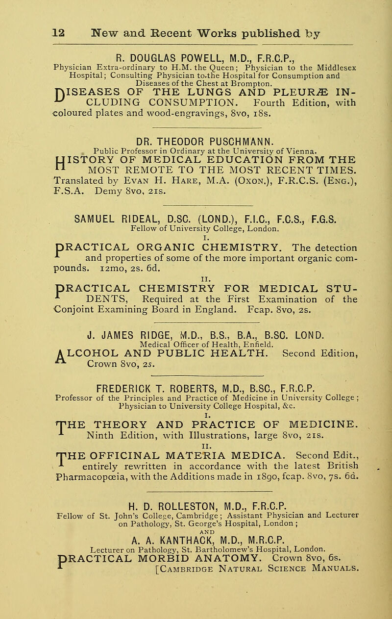 R. DOUGLAS POWELL, M.D., F.R.C.P., Physician Extra-ordinary to H.M. the Queen ; Physician to the Middlesex Hospital; Consulting Physician to.the Hospital for Consumption and Diseases of the Chest at Brompton. fVlSEASES OF THE LUNGS AND PLEURAS IN- u CLUDING CONSUMPTION. Fourth Edition, with coloured plates and wood-engravings, 8vo, 18s. DR. THEODOR PUSCHMANN. , Public Professor in Ordinary at the University of Vienna. HISTORY OF MEDICAL EDUCATION FROM THE MOST REMOTE TO THE MOST RECENT TIMES. Translated by Evan H. Hare, M.A. (Oxon.), F.R.C.S. (Eng.), F.S.A. Demy 8vo, 21s. SAMUEL RIDEAL, D.SC. (LOND.), F.I.C., F.C.S., F.G.S. Fellow of University Collège, London. I. DRACTICAL ORGANIC CHEMISTRY. The détection •*■ and properties of some of the more important organic com- pounds. i2mo, 2s. 6d. 11. DRACTICAL CHEMISTRY FOR MEDICAL STU- DENTS, Required at the First Examination of the Conjoint Examining Board in England. Fcap. 8vo, 2s. J. JAMES R1DGE, M.D., B.S., B.A., B.SC. LOND. Médical Officer of Health, Enfield. ALCOHOL AND PUBLIC HEALTH. Second Edition,  Crown 8vo, 2s. FREDERICK T. ROBERTS, M.D., B.SC, F.R.C.P. Professor of the Principles and Practice of Medicine in University Collège ; Physician to University Collège Hospital, &c. I. THE THEORY AND PRACTICE OF MEDICINE. -1 Ninth Edition, with Illustrations, large 8vo, 21s. 11. THE OFFICINAL MATERIA MEDICA. Second Edit., *• entirely rewritten in accordance with the latest British Pharmacopœia, with the Additions made in 1890, fcap. 8vo, 7s. 6d. H. D. ROLLESTON, M.D., F.R.C.P. Fellow of St. John's Collège, Cambridge ; Assistant Physician and Lecturer on Pathology, St. George's Hospital, London ; AND A. A. KANTHACK, M.D., M.R.C.P. Lecturer on Pathology, St. Bartholomew's Hospital, London. PRACTICAL MORBID ANATOMY. Crown 8vo, 6s. [Cambridge Natural Science Manuals.