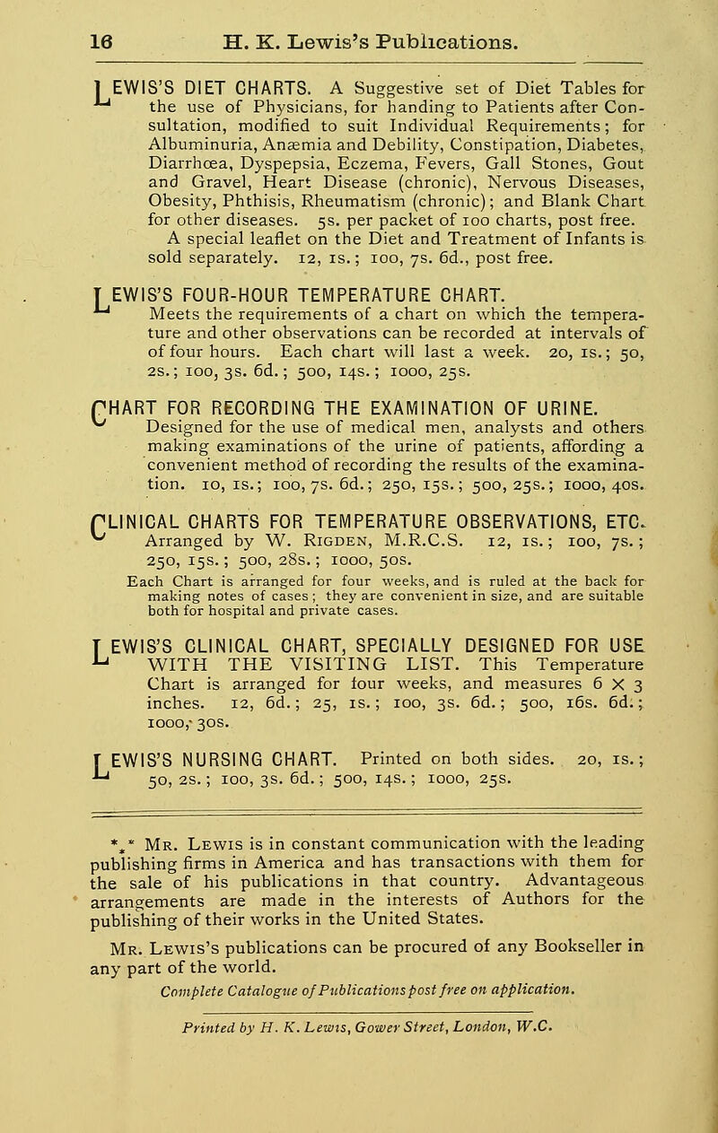 1 EWIS'S DIET CHARTS. A Suggestive set of Diet Tables for ** the use of Physicians, for handing to Patients after Con- sultation, modifiée! to suit Individual Requirements ; for Albuminuria, Anœmia and Debility, Constipation, Diabètes, Diarrhœa, Dyspepsia, Eczéma, Fevers, Gall Stones, Goût and Gravel, Heart Disease (chronic), Nervous Diseases, Obesity, Phthisis, Rheumatism (chronic); and Blank Chart for other diseases. 5s. per packet of 100 charts, post free. A spécial leaflet on the Diet and Treatment of Infants is sold separately. 12, is. ; 100, 7s. 6d., post free. [EWIS'S FOUR-HOUR TEMPERATURE CHART. ^ Meets the requirements of a chart on which the tempéra- ture and other observations can be recorded at intervais of of four hours. Each chart will last a week. 20, is.; 50, 2S. ; 100, 3s. 6d. ; 500, 14s. ; 1000, 25s. PHART FpR RECORDING THE EXAMINAT10N OF URINE. ^ Designed for the use of médical men, analysts and others making examinations of the urine of patients, affording a convenient method of recording the results of the examina- tion. 10, is.; 100, 7s. 6d.; 250,15s.; 500,25s.; 1000,40s. PLINICAL CHARTS FOR TEMPERATURE OBSERVATIONS, ETC. ^ Arranged by W. Rigden, M.R.C.S. 12, is. ; 100, 7s.; 250, 15s. ; 500, 28s. ; 1000, 50s. Each Chart is arranged for four weeks, and is ruled at the back for making notes of cases ; they are convenient in size, and are suitable both for hospital and private cases. T EWIS'S CLINICAL CHART, SPECIALLY DESIGNED FOR USE u WITH THE VISITING LIST. This Température Chart is arranged for four weeks, and measures 6X3 inches. 12, 6d. ; 25, is. ; 100, 3s. 6d. ; 500, 16s. 6d. ; iooo,- 30s. f EWIS'S NURSING CHART. Printed on both sides. 20, is. ; *-* 50, 2s. ; 100, 3s. 6d. ; 500, 14s.; 1000, 25s. *„* Mr. Lewis is in constant communication with the leading publishing firms in America and has transactions with them for the sale of his publications in that country. Advantageous arrangements are made in the interests of Authors for the publishing of their works in the United States. Mr. Lewis's publications can be procured of any Bookseller in any part of the world. Complète Catalogue of Publications post free on application. Printed by H. K. Lewis, Gower Street, London, W.C.