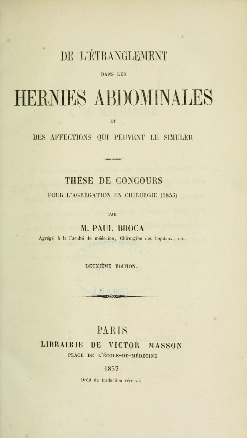 DANS LES HEBMES ABDOMINALES ET DES AFFECTIONS QUI PEUVENT LE SIMULER THESE DE GONCOUHS POUR L'AGRÉGATION EN CHIRURGIE (1853) PAR M. PAUL BROCA Agrégé à la Faculté de médecine, Chirurgien des hôpitaux, etc. DEUXIEME EDITION. --TSSSDQ^SS^S-TT PARIS LIBRAIRIE DE VICTOR MASSON PLACE DE L'ÉC0LE-DE-MÉD£CINE 1857- Droit de traduction réservé.