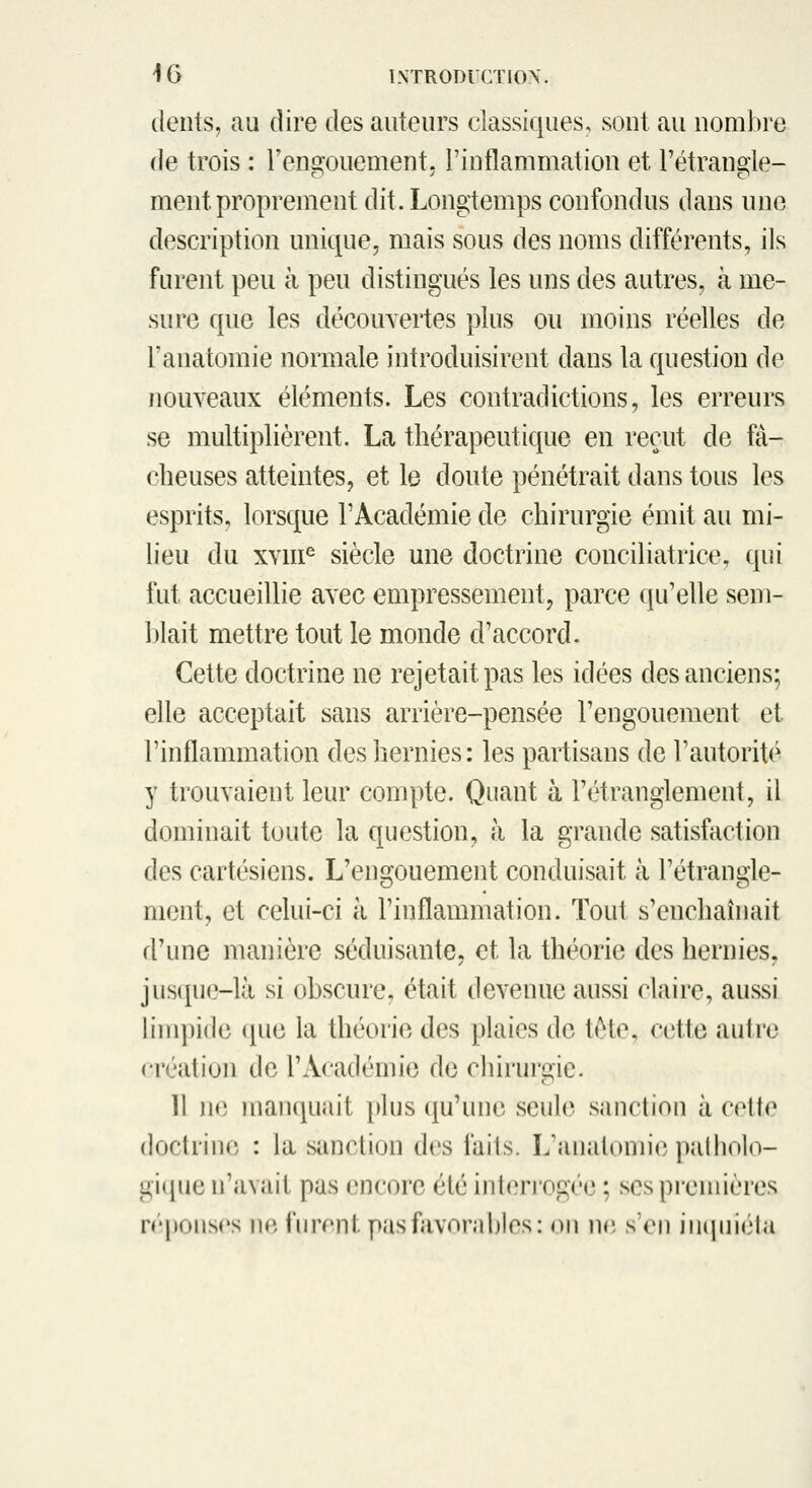 (lents, au dire des auteurs classiques, sont au nombre de trois : rensfouement. rinflammation et l'étrande- ment proprement dit. Longtemps confondus dans une description unique, mais sous des noms différents, ils furent peu à peu distingués les uns des autres, à me- sure que les découvertes plus ou moins réelles de l'anatomie normale introduisirent dans la question de nouveaux éléments. Les contradictions, les erreurs se multiplièrent. La thérapeutique en reçut de fâ- cheuses atteintes, et le doute pénétrait dans tous les esprits, lorsque rAcadémie de chirurgie émit au mi- lieu du xvm^ siècle une doctrine conciliatrice, qui fut accueillie avec empressement, parce qu'elle sem- l)lait mettre tout le monde d'accord. Cette doctrine ne rejetait pas les idées des anciens; elle acceptait sans arrière-pensée l'engouement et rinflammation des hernies: les partisans de l'autorité y trouvaient leur compte. Quant à l'étranglement, il dominait toute la question, à la grande satisfiiction des cartésiens. L'engouement conduisait à l'étrangle- ment, et celui-ci à l'inflammation. Tout s'enchaînait d'une manière séduisante, et la théorie des hernies, jus([ue-là si obscure, était devenue aussi claire, aussi limpide ([ue la théorie des plaies de tète, cette autre création de l'Académie de cJûrui'gie. 11 jie maii(|uait })lus ({u'une seule sanction à cette doctrine : la sanclion des faits. L'analomi(3 palliolo- giijue n'avait pas encore été interrogée ; ses premières n'ponses ne i'nrenl. pas favorables: on ncî s'en inipiiéla