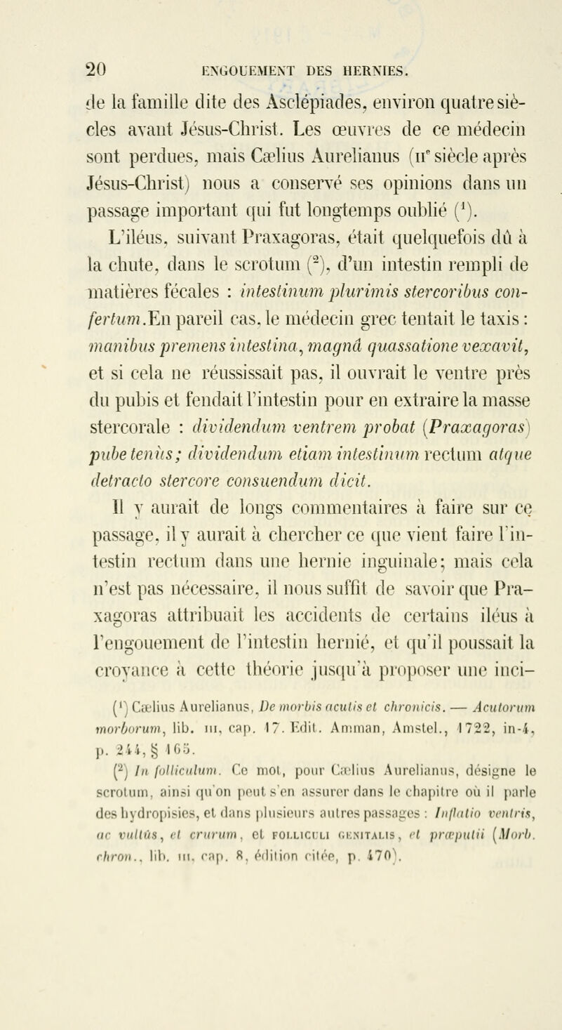 de la famille dite des Asclépiades, environ quatre siè- cles avant Jésus-Christ. Les œuvres de ce médecin sont perdues, mais Caelius Aurelianus (n' siècle après Jésus-Christ) nous a conservé ses opinions dans un passage important qui fut longtemps oublié (^). L'iléus, suivant Praxagoras, était quelquefois dû à la chute, dans le scrotum (-), d'un intestin rempli de matières fécales : intesiinum phmmis stercoribus con- fertum.Y.n pareil cas. le médecin grec tentait le taxis : manibus preinens intestina^ magna quassatione vexavit, et si cela ne réussissait pas, il ouvrait le ventre près du pubis et fendait l'intestin pour en extraire la masse stercorale : cUvidendum ventrem probat [Praxagoras) piibe tenus; dividendum etiam inlestimim vecium atque detracto stercore consuendum dicit. Il y aurait de longs commentaires à faire sur ce passage, il y aurait à chercher ce que vient faire 1in- testin rectum dans une hernie inguinale; mais cela n'est pas nécessaire, il nous suffit de savoir que Pra- xagoras attribuait les accidents de certains iléus à l'engouement de l'intestin hernie, et qu'il poussait la croyance à cette théorie jusqu'à proposer une inci- (') Cœlius Aurelianus, De morbis ncutis et chroiiicis. — Acuiorum mor/jorum, lib. ni, ('cn|). l7.K<lit. Anunan, Amstel., 1722, in-4, p. 244, g IGo. p] In follicalinn. Ce mot, pour C;L>lius Aurelianus, désigne le scrotum, ainsi qu'on peut s'en assurer dans le chaj)i(re où il parle des l)ydro{)isies, el dans |»lusieurs autres passaires : Inpdlio rc/i/m, (if vuUùs^ cl cniruin, cL folliclli <;i:mtalis, ci i)rœ})Hiii [Morh. rhroi}.. liV». m. rnp. 8. édition ritée, p. 470).