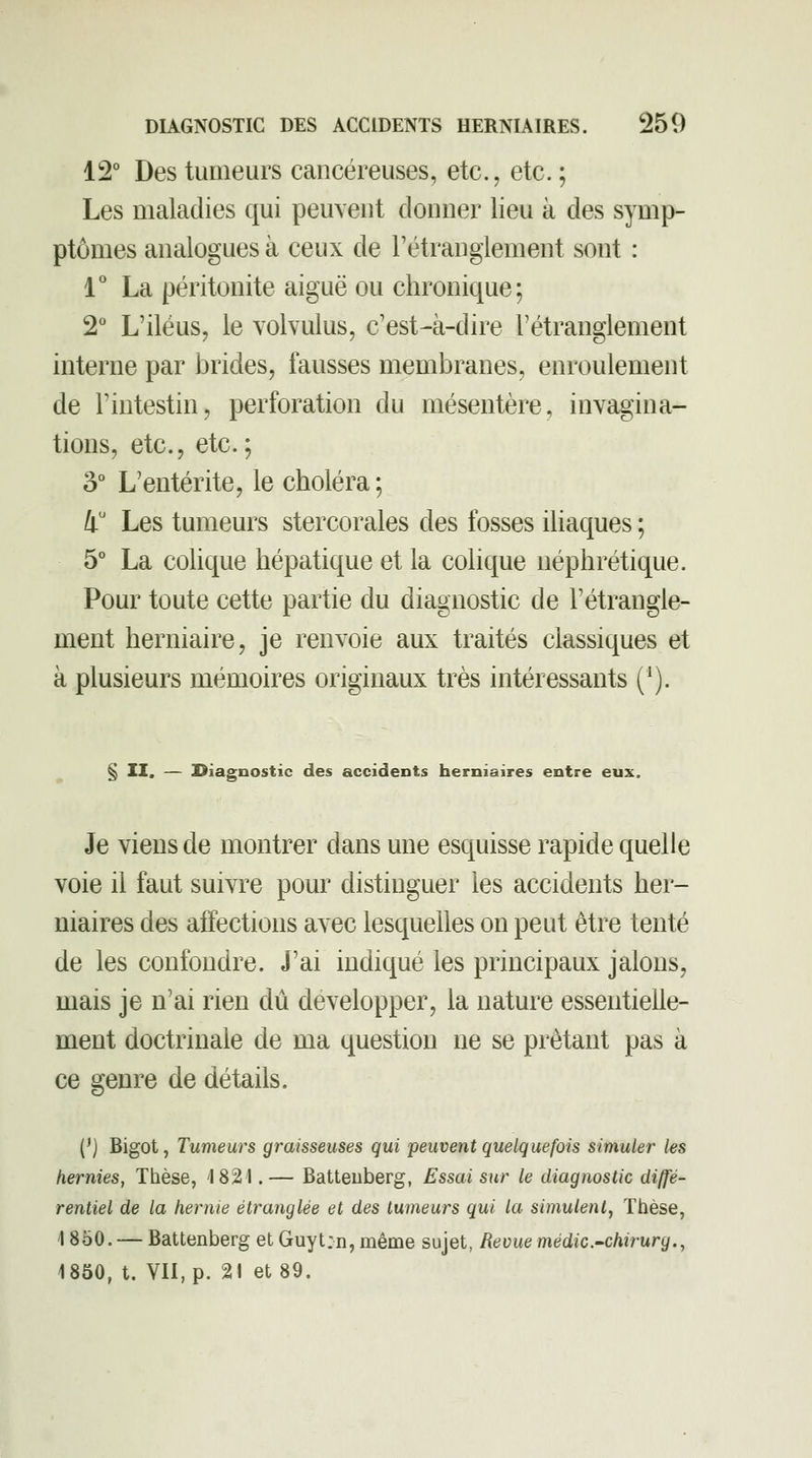 12° Des tumeurs cancéreuses, etc., etc.; Les maladies qui peuvent donner lieu à des symp- ptômes analogues à ceux de rétranglement sont : V La péritonite aiguë ou chronique; 2° L'iléus, le volvulus, c'est-à-dire Tétranglement interne par brides, fausses membranes, enroulement de l'intestin, perforation du mésentère, invagina- tions, etc., etc.; 3° L'entérite, le choléra; 4 Les tumeurs stercorales des fosses iliaques ; 5° La coUque hépatique et la colique néphrétique. Pour toute cette partie du diagnostic de l'étrangle- ment herniaire, je renvoie aux traités classiques et à plusieurs mémoires originaux très intéressants (^). § II. — Diagnostic des accidents herniaires entre eux. Je viens de montrer dans une esquisse rapide quelle voie il faut suivre pour distinguer les accidents her- niaires des affections avec lesquelles on peut être tenté de les confondre. J'ai indiqué les principaux jalons, mais je n'ai rien dû développer, la nature essentielle- ment doctrinale de ma question ne se prêtant pas à ce genre de détails. {') Bigot, Tumeurs graisseuses qui peuvent quelquefois simuler les hernies, Thèse, 1821.— Batteuberg, Essai sur le diagnostic diffé- rentiel de la hernie étranglée et des tumeurs qui la simulent, Thèse, 1850. — Battenberg et Guytm, même sujet, Revue médic-chirurg.,