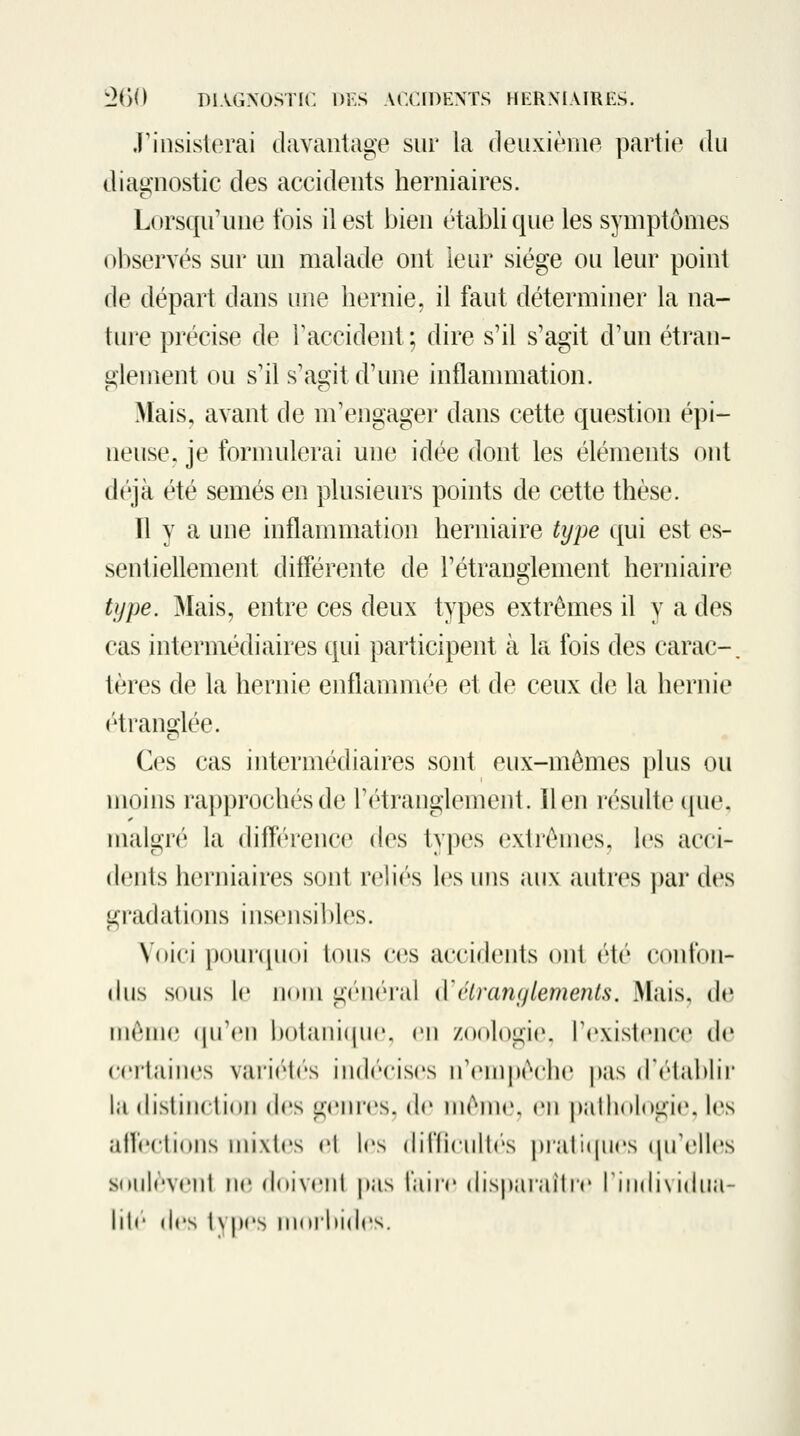 .rinsisterai davantage sur la deuxièiiie partie du diaj^nostic des accidents herniaires. Lorsqu'une fois il est bien établi que les symptômes observés sur un malade ont leur siège ou leur point de départ dans une hernie, il faut déterminer la na- ture précise de raccident ; dire s'il s'agit d'un étran- glement ou s'il s'agit d'une inflammation. Mais, avant de m'engager dans cette question épi- neuse, je formulerai une idée dont les éléments ont déjà été semés en plusieurs points de cette thèse. Il y a une inflammation herniaire type qui est es- sentiellement différente de l'étranglement herniaire type. Mais, entre ces deux types extrêmes il y a des cas intermédiaires qui jiarticipent à la fois des carac-, tères de la hernie enflammée et de ceux de la hernie (''tranoflée. Ces cas intermédiaires sont eux-mêmes plus ou moins rapprochés de l'étranglement. lien résulte ipie, malgré la diff'érence des types extrêmes, les acci- dents herniaires sont rehV's les uns aux autres |)ar des gradations insensibles. Voici pnurqiKii loiis ces accidents ont été confon- dus sous le iKtni gc'iKM'al kYélranylemenls, Mais, de iiiênK* (\\\r\\ bolaniquc. en zoologie, rexistence de certaines vai'i(M<''s iiKh'cises n'ein|MM'he pas dV'lablii' la (lislinclioii des gnnrs. de niénir. en palhologie, les allrclions mixtes el les (hllieulles |)i'arK|iies (jirellcîs souleveiil ne doiveni |>as l'aire dispaïailre I individua- lit*' (les tvpes nioihides.