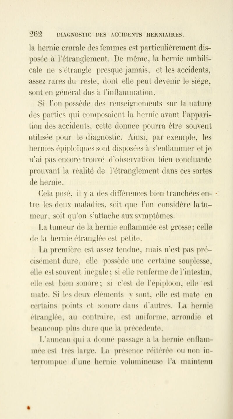 la hernie crurale des femmes est particulièrement dis- posée à rétranglement. De même, la hernie ombili- cale ne s'étrangle presc|ue jamais, et les accidents, assez rares du reste, dont elle peut devenir le siège, sont en général dus à Tinflammation. Si l'on possède des renseignements sur la nature des parties c[ui composaient la hernie avant l'appari- tion des accidents, cette donnée pourra être souvent utilisée pour le diagnostic. iVinsi, par exemple, les hernies épiploïques sont disposées à s'enflammer et je n'ai pas encore trouvé d'observation bien concluante prouvant la réalité de l'étranglement dans ces sortes de hernie. Cela posé, il y a des différences bien tranchées en- tre les deux maladies, soit que l'on considère latu- m(Hn% soit qu'on s'attache aux symptômes. La tumeur de la hernie enflammée est grosse; celle de la hernie étranglée est petite. La première est assez tendue, mais n'est pas pré- cis(''nient dmv. elle possède une certaine souj>lesse, elle est souvent inégale; si elle leuternie derintivstin, elle est bi(Mi sniiore; si c'est d(» r«'pi]>loon, clic est maie. Si les deux «'hMiients y sont, elle esl mat(» en certains points et sonore dans d'autres. La hernie (''tranLi:l«''e, au eoulraii-e. est iiiiitornie. ar'i'ondie (^t beaucoup plus dui'e (|ue la prect'deute. L'iiiiiieau «pii a donne passage à la hernie enllain- uu*e est très lar;^e. La piM'seiiee i(Mler<*e ou non iii- ieiroiiipiie d'iiiie hernie voluiiiiniHise Ta niaiiiUinu