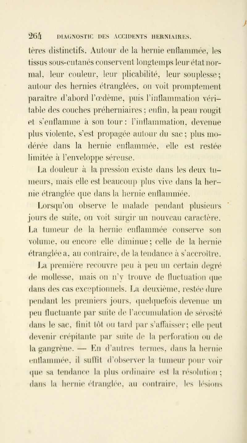 tères disiiiictifs. Autour de la hernie enflammée, les tissus sous-cutaués conservent longtemps leur état nor- mal, leur couleur, leur plicabilité, leur souplesse; autour des hernies étranglées, on voit promptement paraître d'abord l'œdème, puis rinflanniiation véri- table des couches préherniaires : enfin, la peau rougit et s'enflamme à son tour : rinflannnation, devenue plus violente, s'est propagée autoui' du sac; plus mo- dérée dans la hernie enflammée, elle est restée limitée à l'enveloppe séreuse. La douleur à la pression existe dans les deux tu- meurs, mais elle est beaucoup plus vive dans la her- nie étranglée que dans la hernie enflannnée. Lorsqu'on observe le malade pendant plusieurs jours de suite, on voit surgir un nouveau caractère. La tumeur de la hernie enflammée conserve son volume, ou encore elle dimimie ; celle de la hernie étrangl(''ea, au contrains, de la tendance à s'accroître. La première recouvre peu à peu un certain d(»gr('^ de mollesse, mais on n'y trouve de lluclnation (|ue dans des cas exci'ptionnels. La deuxiènie, restée (hu'e pciidanl les pi'emiers jours. qn(*l(juetois devenue un peu lliicliiaiile par snile de raccmniilalion de s('m'os;I('' (lans le sac. linil loi ou laid [lar s'alVaisser: elle peut d(;venii ('i<'pilanl<' [lar suite de la perjoralion on (!<» la Lianiircnc. — Ln tTanlirs Ici mes, dans la liciine rntlannni'r. il sut'fil (robscrvcr la Inincur \u)uv voii* (juc sa IcnihuK (' la plus (H'dinaii'r csl la rcVsoliilinn ; dans la licinir clraiiLilcc. au conliaiir. les h'-sions