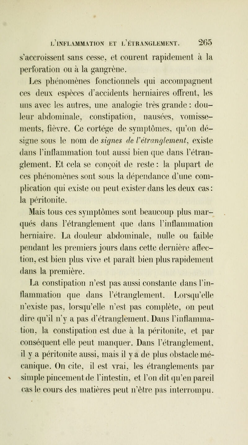 s'accroissent sans cesse, et courent rapidement à la perforation ou à la gangrène. Les phénomènes fonctionnels qui accompagnent ces deux espèces d'accidents herniaires ofTrent, les uns avec les autres, une analogie très grande : dou- leur abdominale, constipation, nausées, vomisse- ments, fièvre. Ce cortège de symptômes, qu'on dé- signe sous le nom de signes de rétranglement^ existe dans l'inflammation tout aussi bien que dans l'étran- glement. Et cela se conçoit de reste : la plupart de ces phénomènes sont sous la dépendance d'une com- plication qui existe ou peut exister dans les deux cas : la péritonite. Mais tous ces symptômes sont beaucoup plus mar- qués dans l'étranglement que dans l'inflammation herniaire. La douleur abdominale, nulle ou faible pendant les premiers jours dans cette dernière affec- tion, est bien plus vive et paraît bien plus rapidement dans la première. La constipation n'est pas aussi constante dans l'in- flammation que dans l'étranglement. Lorsqu'elle n'existe pas, lorsqu'elle n'est pas complète, on peut dire qu'il n'y a pas d'étranglement. Dans l'inflamma- tion, la constipation est due à la péritonite, et par conséquent elle peut manquer. Dans l'étranglement, il y a péritonite aussi, mais il y a de plus obstacle mé- canique. On cite, il est vrai, les étranglements par simple pincement de l'intestin, et l'on dit qu'en pareil cas le cours des matières peut n'être pas interrompu.