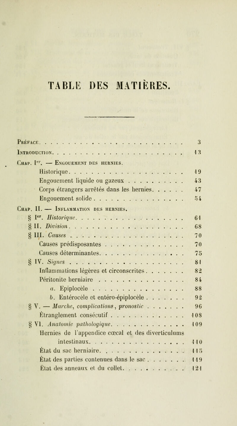 TABLE DES 3IAT1ÈRES. Préface 3 Introduction 13 Chap. I'. — Engouement des hernies. Historique 4 9 Engouement liquide ou gazeux 43 Corps étrangers arrêtés dans les hernies 47 Engouement solide 54 Chap, II. — Inflammation des hernies. § I. Historique 61 § II. Division 68 § III. Causes 70 Causes prédisposantes 70 Causes déterminantes 75 § IV. Signes 81 Inflammations légères et circonscrites 82 Péritonite herniaire 84 a. Epiplocèle 88 h. Entérocèle et entéro-épiplocèle 92 § V. — Marche, complications, pronostic 96 Étranglement consécutif 108 § VI. Anatomie pathologique 109 Hernies de l'appendice cœcal et des diverticulums intestinaux 110 > État du sac herniaire 11f État des parties contenues dans le sac 119 État des anneaux et du collet 121