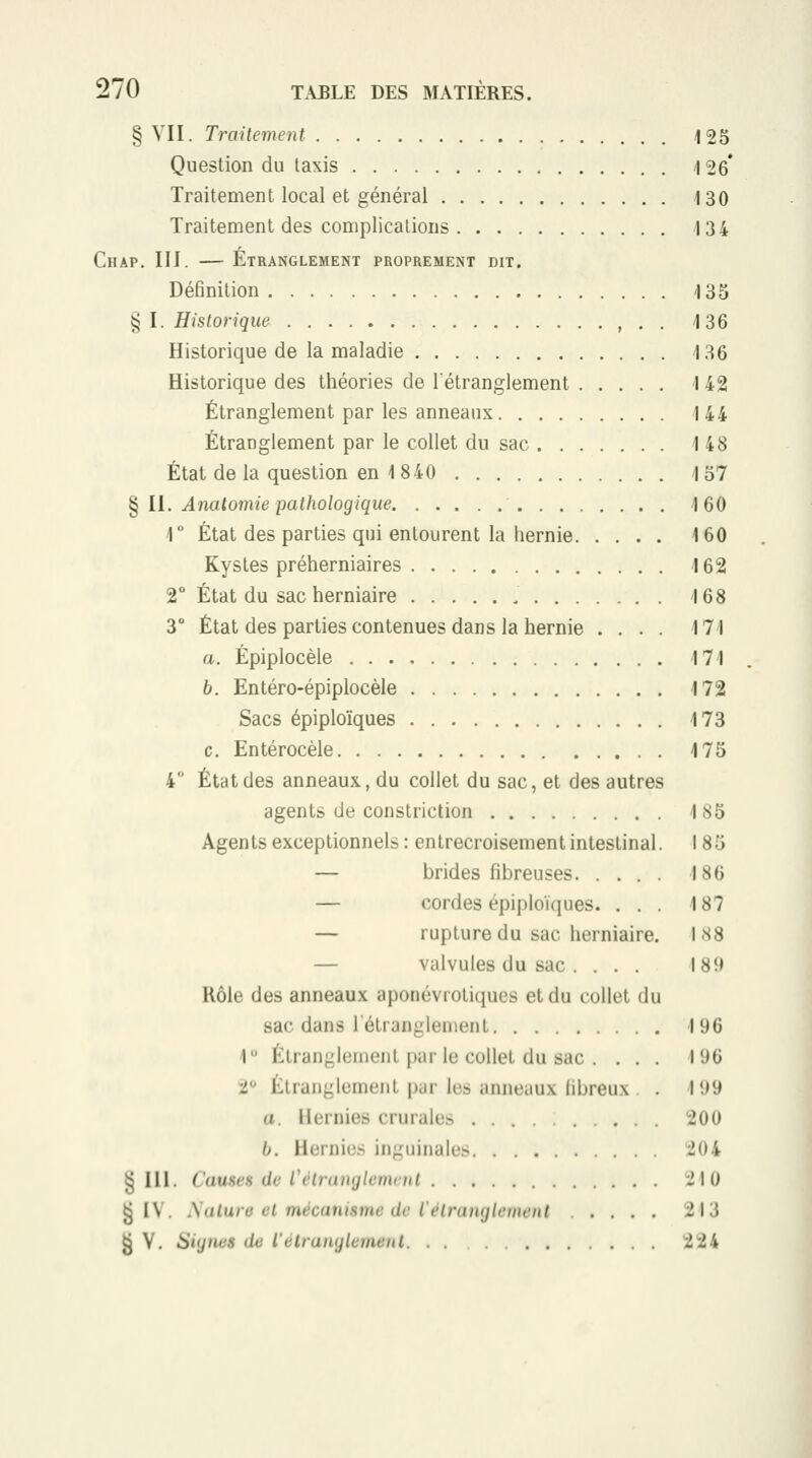 § VII. Traitement 125 Question du taxis 126* Traitement local et général i30 Traitement des complications 4 34 Chap. III. — Étranglement proprement dit. Définition i35 § I. Historique , . . i36 Historique de la maladie 4 36 Historique des théories de l'étranglement 142 Étranglement par les anneaux 144 Étranglement par le collet du sac 148 État de la question en 1840 157 § II. Anatomie pathologique 160 r État des parties qui entourent la hernie 160 Kystes préherniaires 162 2° État du sac herniaire 168 3° État des parties contenues dans la hernie .... 171 a. Épiplocèle 171 b. Entéro-épiplocèle 172 Sacs épiploïques 173 c. Entérocèle 175 4 État des anneaux, du collet du sac, et des autres agents de constriction 185 Agents exceptionnels : entrecroisement intestinal. 185 — brides fibreuses 186 — cordes épiploïques. ... 187 — rupture du sac herniaire. 188 — valvules du sac... . I8î> Rôle des anneaux aponévrotiques et du collet du sac dans létranglenient 11)6 1 Étranglement par le collet du sac . . . . li)0 t Étranglement par les anneaux libreux l'.>9 a. Hernies crurales 200 Ij. Hernies inguinales 204 ^ 111. C'auseH de Célranglemvnl 210 § IV. Salure cl mécanisme de l'étranglement 213 ^ V. Signes de l'élranglcuienl 224
