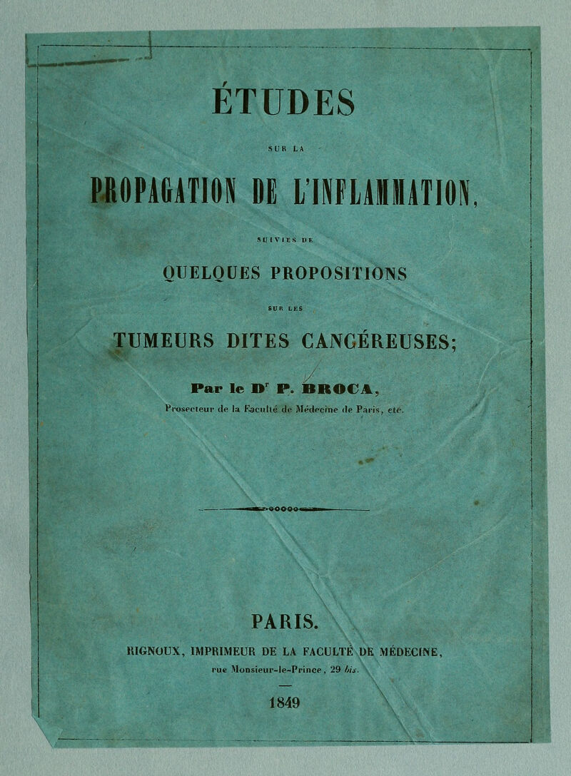 ETUDES PROPAGATION M LÏNFLAMATION, SUIVIES DE QUELQUES PROPOSITIONS TUMEURS DITES CANCÉREUSES; Par le »r P. BROCA, Proseoteur de la Eacuilé de Médecine de Paris, été. PARIS. 1UGNOUX, IMPRIMEUR DE LA FACULTÉ DR MÉDECINE, rue Monsieur-le-Prince , 29 bis. 1849