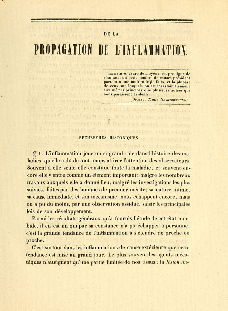 DE LA PROPAGATION DE L'INFLAMMATION. La nature, avare de moyens,'est prodigue de résultats; un petit nombre de causes président partout à une multitude de faits, et la plupart de ceux sur lesquels on est incertain tiennent aux mêmes principes que plusieurs autres qui nous paraissent évidents. (Bichat, Traité des membranes.) RECHERCHES HISTORIQUES. § i. L'inflammation joue un si grand rôle dans l'histoire des ma- ladies, qu'elle a dû de tout temps attirer l'attention des observateurs. Souvent à elle seule elle constitue toute la maladie, et souvent en- core elle y entre comme un élément important; malgré les nombreux travaux auxquels elle a donné lieu, malgré les investigations les plus suivies, faites par des hommes de premier mérite, sa nature intime, sa cause immédiate, et son mécanisme, nous échappent encore, mais on a pu du moins, par une observation assidue, saisir les principales lois de son développement. Parmi les résultats généraux qu'a fournis l'étude de cet état mor- bide, il en est un qui par sa constance n'a pu échapper à personne, c'est la grande tendance de l'inflammation à s'étendre de proche en proche. C'est surtout dans les inflammations de cause extérieure que cette tendance est mise au grand jour. Le plus souvent les agents méca- niques n'atteignent qu'une partie limitée de nos tissus; la lésion im-