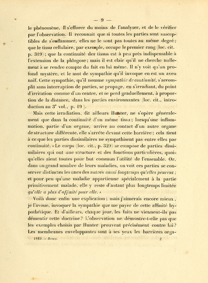 le phénomène, il s'efforce du moins de l'analyser, et de le vérifier par l'observation. Il reconnaît que si (ouïes les parties sont suscep- tibles de s'e»flammer, elles ne le sont pas toutes au même degré ; que le tissu cellulaire, par exemple, occupe le premier rang (loc. cit. p. 319); que la continuité des tissus est à peu près indispensable à l'extension de la phlogose; mais il est clair qu'il ne cherche nulle- ment à se rendre compte du fait en lui même. Il n'y voit qu'un pro- fond mystère, et le mol de sympathie qu'il invoque en est un aveu naïf. Cette sympathie, qu'il nomme sympathie de continuité, s'accom- plit sans interruption de parties, se propage, en s'irradiant, du point d'irrilation comme d'un centre, et se perd graduellement, à propor- tion de la dislance, dans les parties environnantes (loc. cit., intro- duction au 3e vol., p. 19). Mais cette irradiation, dit ailleurs Htffiter, ne s'opère générale- ment que dans la continuité d'un même tissu ; lorsqu'une inflam- mation, partie d'un organe, arrive au contact d'un autre organe déstructure différente, elle s'arrête devant celte barrière; cela tient à ce que les parties dissimilaires ne sympathisent pas entre elles par continuité. «Le corps (loc. cit., p. 329) se compose de parties dissi- milaires qui ont une siructure et des fonctions particulières, quoi- qu'elles aient toutes pour but commun l'utilité de l'ensemble. Or, dans un grand nombre de leurs maladies, on voit ces parties se con- server distinctes les unes des autres aussi longtemps qu'elles peuvent ; et pour peu qu'une maladie appartienne spécialement à la partie primitivement malade, elle y reste d'autant plus longtemps limitée qu'elle a plus d'affinité pour elle, <> Voilà donc enfin une explication ; mais j'aimerais encore mieux, je l'avoue, invoquer la sympathie que me payer de cette affinité hy- polhéiique. Et d'ailleurs, chaque jour, les faits ne viennent-ils pas démentir cette doctrine? L'observation ne démontre-t-elle pas que les exemples choisis par Hunter prouvent précisément contre lui? Les membranes enveloppantes sont à ses yeux les barrières orga- 1849. — Bi ocu. 2