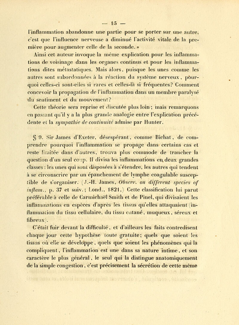 l'inflammation abandonne une partie pour se porter sur une autre, c'est que l'influence nerveuse a diminué l'activité vitale de la pre- mière pour augmenter celle de la seconde. » Ainsi cet auteur invoque la même explication pour les inflamma- tions de voisinage dans les organes continus et pour les inflamma- tions dites métastatiques. Mais alors, puisque les unes comme les autres sont subordonnées à la réaction du système nerveux , pour- quoi celles-ci sont-elles si rares et celles-là si fréquentes? Comment concevoir la propagation de l'inflammation dans un membre paralysé du sentiment et du mouvement? Cette théorie sera reprise et discutée plus loin; mais remarquons en passant qu'il y a la plus grande analogie entre l'explication précé- dente et la sympathie de continuité admise par Hunter. § 9. Sir James d'Exeter, désespérant, comme Bichat, de com- prendre pourquoi l'inflammation se propage dans certains cas et reste limitée dans d'autres, trouva plus commode de trancher la question d'un seul coup. 11 divisa les inflammations en.deux grandes classes : les unes qui sont disposées à s'étendre, les autres qui tendent à se circonscrire par un épanchement de lymphe coagulable suscep- tible de s'organiser. (J.-H. James, Observ. on différent species of inflam., p. 37 et suiv.; Lond., 1821,) Cette classification lui parut préférable à celle de Carmichaël Smith et de Pinel, qui divisaient les inflammations en espèces d'après les tissus qu'elles attaquaient (in- flammation du tissu cellulaire, du tissu cutané, muqueux, séreux et fibreux). C'était fuir devant la difficulté, et d'ailleurs les faits contredisent chaque jour celte hypothèse toute gratuite; quels que soient les tissus où elle se développe, quels que soient les phénomènes qui la compliquent, l'inflammation est une dans sa nature intime, et son caractère le plus général, le seul qui la distingue anatomiquement de la simple congestion, c'est précisément la sécrétion de cette même