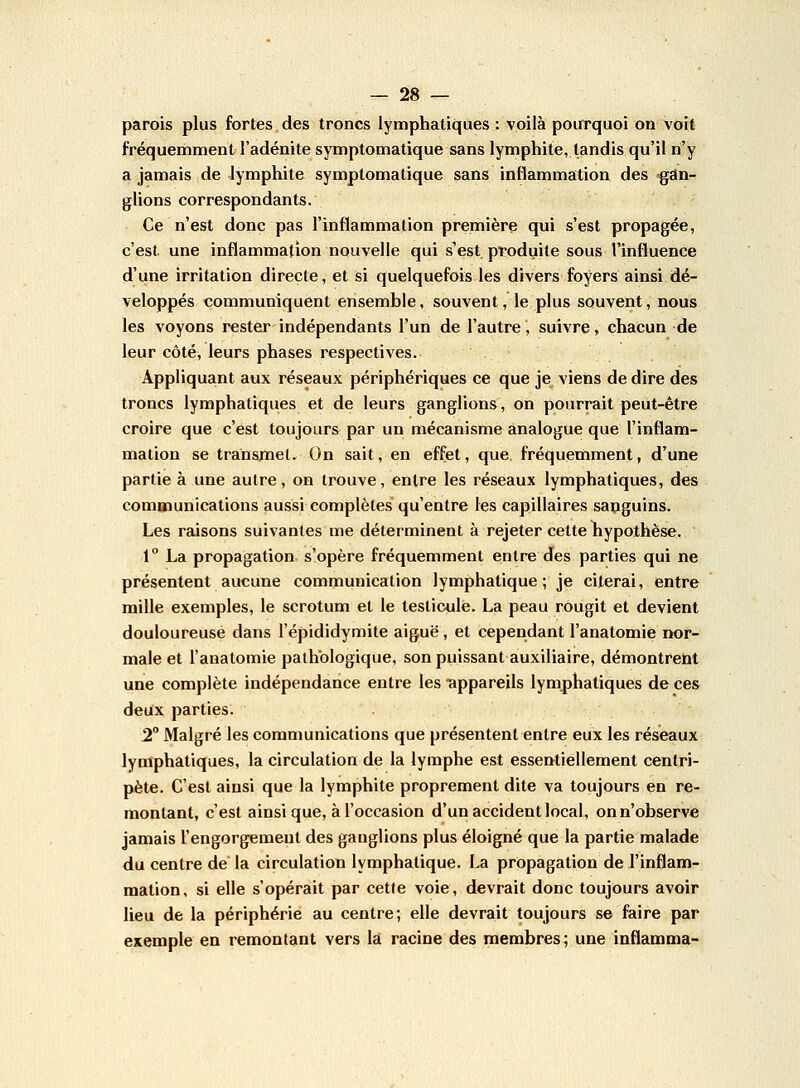 parois plus fortes des troncs lymphatiques : voilà pourquoi ou voit fréquemment l'adénite symptomatique sans lymphite, tandis qu'il n'y a jamais de lymphite symptomatique sans inflammation des gan- glions correspondants. Ce n'est donc pas l'inflammation première qui s'est propagée, c'est, une inflammation nouvelle qui s'est, produite sous l'influence d'une irritation directe, et si quelquefois les divers foyers ainsi dé- veloppés communiquent ensemble, souvent, le plus souvent, nous les voyons rester indépendants l'un de l'autre, suivre, chacun de leur côté, leurs phases respectives. Appliquant aux réseaux périphériques ce que je viens de dire des troncs lymphatiques et de leurs ganglions, on pourrait peut-être croire que c'est toujours par un mécanisme analogue que l'inflam- mation se transmet. On sait, en effet, que fréquemment, d'une partie à une autre, on trouve, entre les réseaux lymphatiques, des communications aussi complètes qu'entre les capillaires sanguins. Les raisons suivantes me déterminent à rejeter cette hypothèse. 1° La propagation s'opère fréquemment entre des parties qui ne présentent aucune communication lymphatique; je citerai, entre mille exemples, le scrotum et le testicule. La peau rougit et devient douloureuse dans l'épididymite aiguë , et cependant l'anatomie nor- male et l'anatomie pathologique, son puissant auxiliaire, démontrent une complète indépendance entre les -appareils lymphatiques de ces deux parties. 2° Malgré les communications que présentent entre eux les réseaux lymphatiques, la circulation de la lymphe est essentiellement centri- pète. C'est ainsi que la lymphite proprement dite va toujours en re- montant, c'est ainsi que, à l'occasion d'un accident local, on n'observe jamais l'engorgement des ganglions plus éloigné que la partie malade du centre de la circulation lymphatique. La propagation de l'inflam- mation, si elle s'opérait par cette voie, devrait donc toujours avoir lieu de la périphérie au centre; elle devrait toujours se faire par exemple en remontant vers la racine des membres; une indamma-