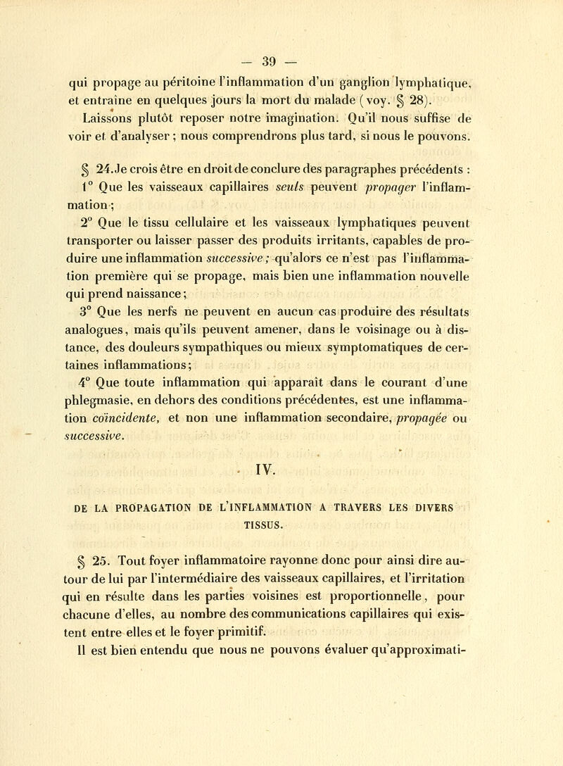 qui propage au péritoine l'inflammation d'un ganglion lymphatique, et entraine en quelques jours la mort du malade ( voy. § 28). Laissons plutôt reposer notre imagination. Qu'il nous suffise de voir et d'analyser ; nous comprendrons plus tard, si nous le pouvons. § 24. Je crois être en droit de conclure des paragraphes précédents : 1° Que les vaisseaux capillaires seuls peuvent propager l'inflam- mation ; 2° Que le tissu cellulaire et les vaisseaux lymphatiques peuvent transporter ou laisser passer des produits irritants, capables de pro- duire une inflammation successive ; qu'alors ce n'est pas l'inflamma- tion première qui se propage, mais bien une inflammation nouvelle qui prend naissance ; 3° Que les nerfs ne peuvent en aucun cas produire des résultats analogues, mais qu'ils peuvent amener, dans le voisinage ou à dis- tance, des douleurs sympathiques ou mieux symptomatiques de cer- taines inflammations; 4° Que toute inflammation qui apparaît dans le courant d'une phlegmasie, en dehors des conditions précédentes, est une inflamma- tion coïncidente, et non une inflammation secondaire, propagée ou successive. IV. DE LA PROPAGATION DE L'INFLAMMATION A TRAVERS LES DIVERS TISSUS. § 25. Tout foyer inflammatoire rayonne donc pour ainsi dire au- tour de lui par l'intermédiaire des vaisseaux capillaires, et l'irritation qui en résulte dans les parties voisines est proportionnelle, pour chacune d'elles, au nombre des communications capillaires qui exis- tent entre elles et le foyer primitif. Il est bien entendu que nous ne pouvons évaluer qu'approximati-