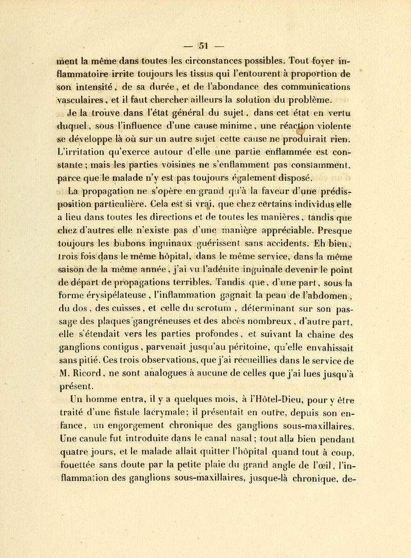 ment la même dans toutes les circonstances possibles. Tout foyer in- flammatoire irrite toujours les tissus qui l'entourent à proportion de son intensité, de sa durée, et de l'abondance des communications vasculaires, et il faut chercher ailleurs la solution du problème. Je la trouve dans l'état général du sujet, dans cet état en verlu duquel, sous l'influence d'une cause minime, une réaction violente se développe là où sur un autre sujet cette cause ne produirait rien. L'irritation qu'exerce autour d'elle une partie enflammée est con- stante ; mais les parties voisines ne s'enflamment pas constamment, parce que le malade n'y est pas toujours également disposé. La propagation ne s'opère en grand qu'à la faveur d'une prédis- position particulière. Cela est si vrai, que chez certains individus elle a lieu dans toutes les directions et de toutes les manières, tandis que chez d'autres elle n'existe pas d'une manière appréciable. Presque toujours les bubons inguinaux guérissent sans accidents. Eh bien, trois fois dans le même hôpital, dans le même service, dans la même saison de la même année , j'ai vu l'adénite inguinale devenir le point de départ de propagations terribles. Tandis que, d'une part, sous la forme érysipélateuse , l'inflammation gagnait la peau de l'abdomen , du dos , des cuisses, et celle du scrotum , déterminant sur son pas- sage des plaques gangreneuses et des abcès nombreux, d'autre part, elle s'étendait vers les parties profondes, et suivant la chaîne des ganglions contigus , parvenait jusqu'au péritoine, qu'elle envahissait sans pitié. Ces trois observations, que j'ai recueillies dans le service de M. Ricord, ne sont analogues à aucune de celles que j'ai lues jusqu'à présent. Un homme entra, il y a quelques mois, à i'Hôtel-Dieu, pour y être traité d'une fistule lacrymale; il présentait en outre, depuis son en- fance, un engorgement chronique des ganglions sous-maxillaires. Une canule fut introduite dans le canal nasal ; tout alla bien pendant quatre jours, et le malade allait quitter l'hôpital quand tout à coup, fouettée sans doute par la petite plaie du grand angle de l'œil, l'in- flammation des ganglions sous-maxillaires, jusque-là chronique, de-