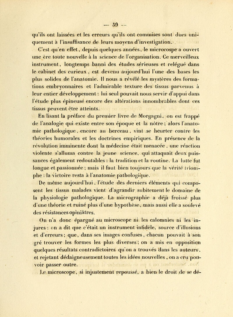 qu'ils ont laissées et les erreurs qu'ils ont commises sont dues uni- quement à l'insuffisance de leurs moyens d'investigation. C'est qu'en effet, depuis quelques années, le microcospe a ouvert une ère toute nouvelle à la science de l'organisation. Ce merveilleux instrument, longtemps banni des études sérieuses et relégué dans le cabinet des curieux , est devenu aujourd'hui l'une des bases les plus solides de l'anatomie. 11 nous a révélé les mystères des forma- tions embryonnaires et l'admirable texture des tissus parvenus à leur entier développement : lui seul pouvait nous servir d'appui dans l'étude plus épineuse encore des altérations innombrables dont ces tissus peuvent être atteints. En Usant la préface du premier livre de Morgagni, on est frappé de l'analogie qui existe entre son époque et la nôtre; alors l'anato- mie pathologique. encore au berceau, vint se heurter contre les théories humorales et les doctrines empiriques. En présence de la révolution imminente dont la médecine était menacée , une réaction violente s'alluma contre la jeune science, qui attaquait deux puis- sances également redoutables: la tradition et la routine. La lutte fut longue et passionnée ; mais il faut bien toujours que la vérité triom- phe : la victoire resta à l'anatomie pathologique. De même aujourd'hui, l'étude des derniers éléments qui compo- sent les tissus malades vient d'agrandir subitement le domaine de la physiologie pathologique. La micrographie a déjà froissé plus d'une théorie et ruiné plus d'une hypothèse, mais aussi elle a soulevé des résistances opiniâtres. On n'a donc épargné au microscope ni les calomnies ni les in- jures : on a dit que c'était un instrument infidèle, source d'illusions et d'erreurs; que, dans ses images confuses, chacun pouvait à son gré trouver les formes les plus diverses ; on a mis en opposition quelques résultats contradictoires qu'on a trouvés dans les auteurs, et rejetant dédaigneusement toutes les idées nouvelles ,,on a cru pou- voir passer outre. Le microscope, si injustement repoussé, a bien le droit de se dé-