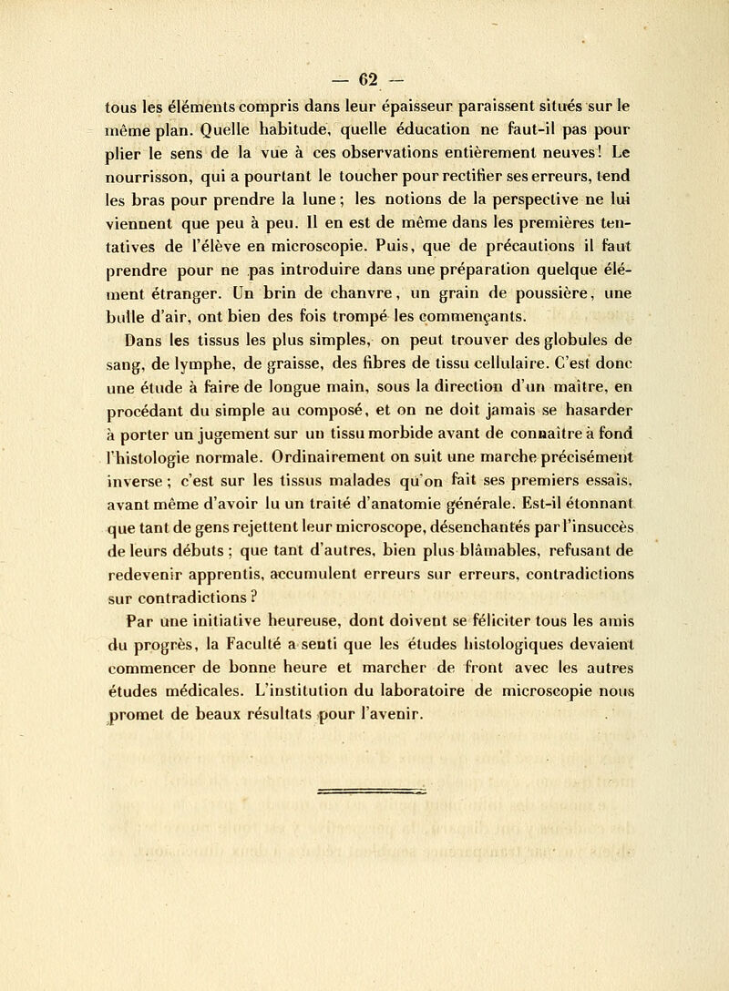 tous les éléments compris dans leur épaisseur paraissent situés sur le même plan. Quelle habitude, quelle éducation ne faut-il pas pour plier le sens de la vue à ces observations entièrement neuves ! Le nourrisson, qui a pourtant le toucher pour rectifier ses erreurs, tend les bras pour prendre la lune; les notions de la perspective ne lui viennent que peu à peu. Il en est de même dans les premières ten- tatives de l'élève en microscopie. Puis, que de précautions il faut prendre pour ne pas introduire dans une préparation quelque élé- ment étranger. Un brin de chanvre, un grain de poussière, une bulle d'air, ont bien des fois trompé les commençants. Dans les tissus les plus simples, on peut trouver des globules de sang, de lymphe, de graisse, des fibres de tissu cellulaire. C'est donc une étude à faire de longue main, sous la direction d'un maître, en procédant du simple au composé, et on ne doit jamais se hasarder à porter un jugement sur un tissu morbide avant de connaître à fond l'histologie normale. Ordinairement on suit une marche précisément inverse ; c'est sur les tissus malades qu'on fait ses premiers essais, avant même d'avoir lu un traité d'anatomie générale. Est-il étonnant que tant de gens rejettent leur microscope, désenchantés par l'insuccès de leurs débuts ; que tant d'autres, bien plus blâmables, refusant de redevenir apprentis, accumulent erreurs sur erreurs, contradiclions sur contradictions ? Par une initiative heureuse, dont doivent se féliciter tous les amis du progrès, la Faculté a senti que les études histologiques devaient commencer de bonne heure et marcher de front avec les autres études médicales. L'institution du laboratoire de microscopie nous promet de beaux résultats pour l'avenir.