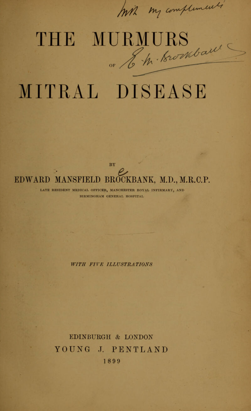 THE MURMURS OF MITRAL DISEASE BY EDWARD MANSFIELD BROCKBANK, M.D., M.R.C.P. I.ATE RESIDENT MEDICAL OFFICER, MANCHESTER ROYAL INFIRMARY, AND BIRMINGHAM GENERAI, HOSPITAL WITH FIVE ILLUSTRATIONS EDINBURGH & LONDON YOUNG J. PENTLAND 1899