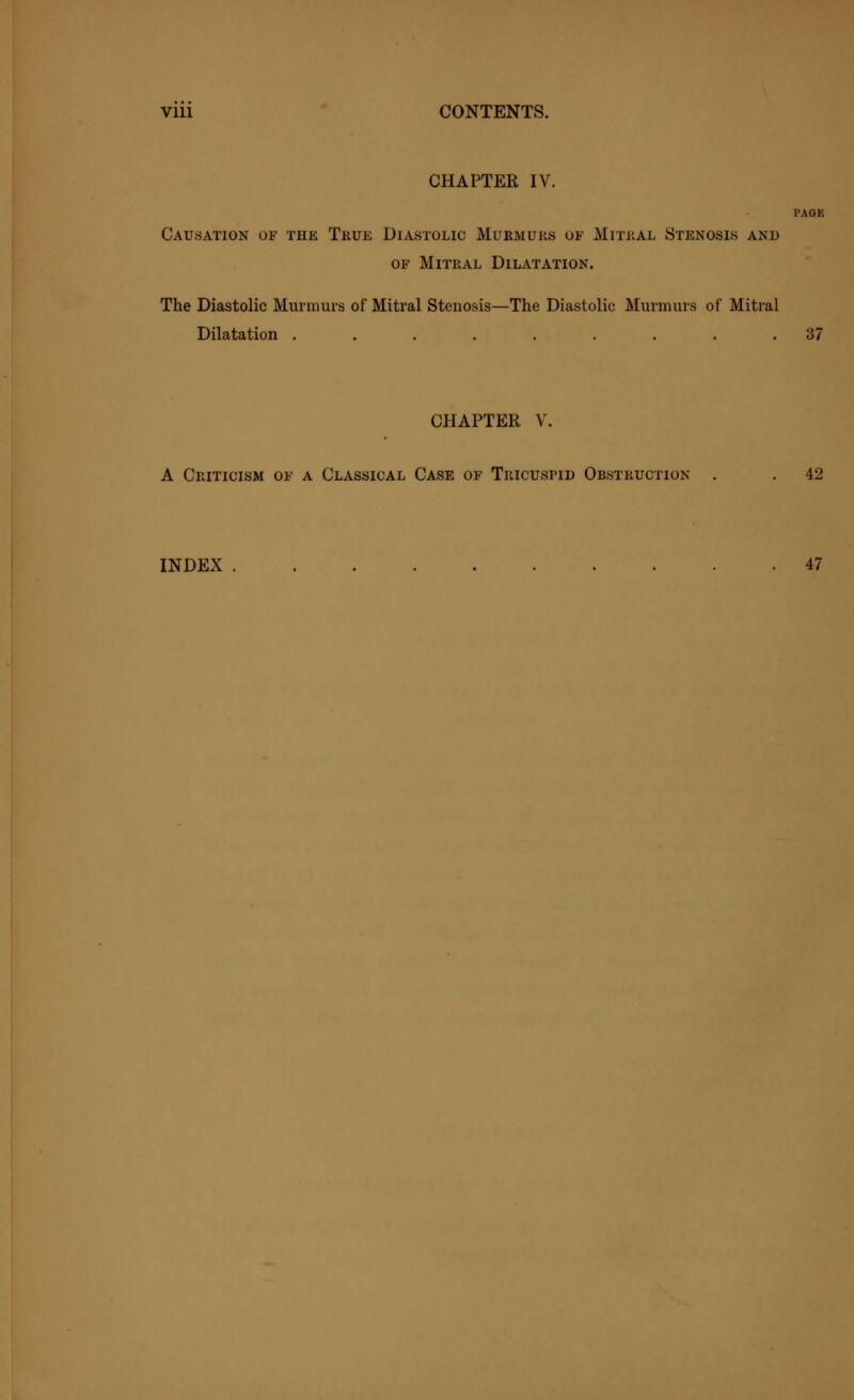 Vlll CONTENTS. CHAPTER IV. PAGE Causation of the True Diastolic Murmurs of Mitral Stenosis and of Mitral Dilatation. The Diastolic Murmurs of Mitral Stenosis—The Diastolic Murmurs of Mitral Dilatation ......... 37 CHAPTER V. A Criticism of a Classical Case of Tricuspid Obstruction . . 42 INDEX 47