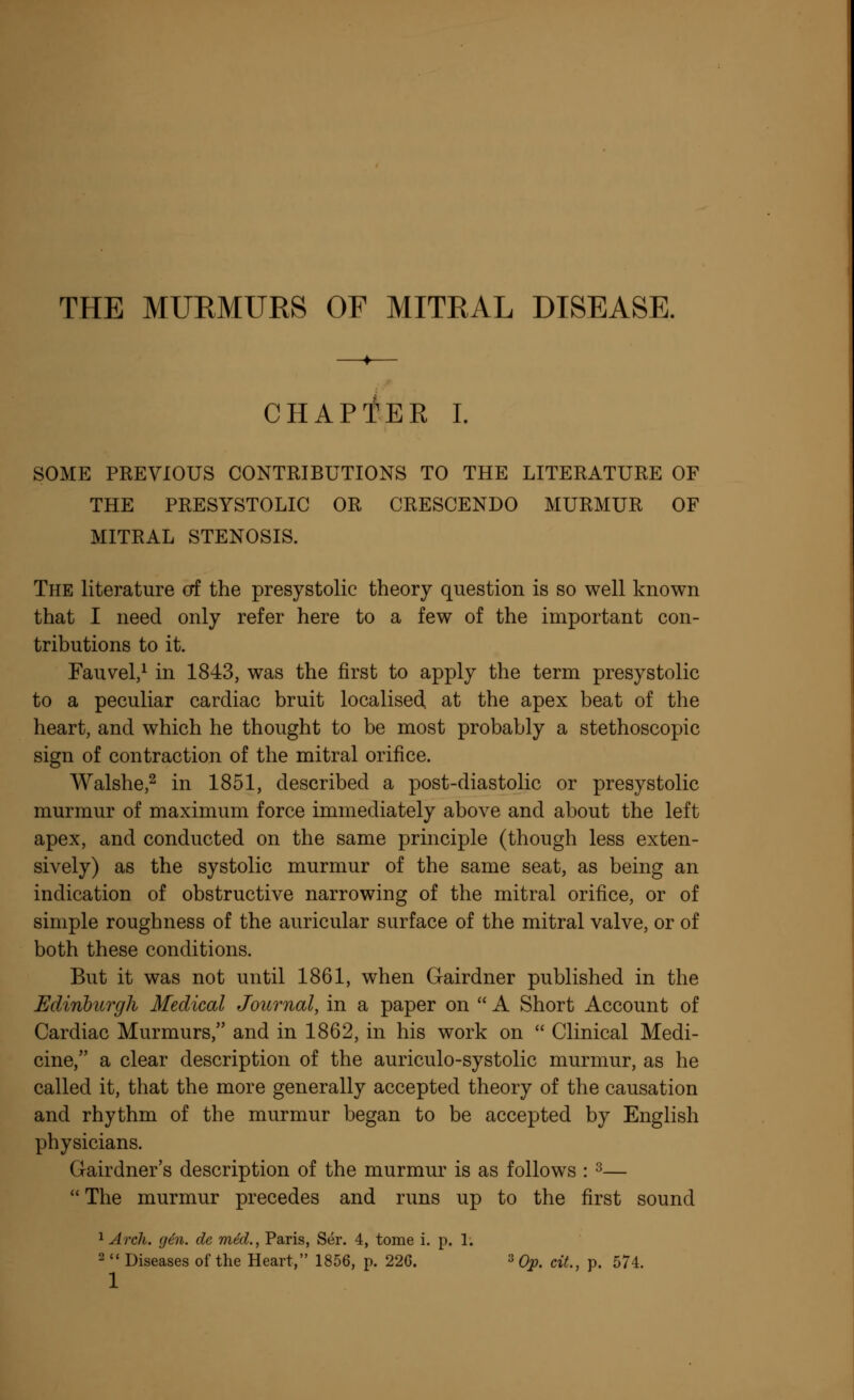 THE MURMURS OF MITRAL DISEASE. CHAPTER I. SOME PREVIOUS CONTRIBUTIONS TO THE LITERATURE OF THE PRESYSTOLIC OR CRESCENDO MURMUR OF MITRAL STENOSIS. The literature erf the presystolic theory question is so well known that I need only refer here to a few of the important con- tributions to it. Fauvel,1 in 1843, was the first to apply the term presystolic to a peculiar cardiac bruit localised, at the apex beat of the heart, and which he thought to be most probably a stethoscopic sign of contraction of the mitral orifice. Walshe,2 in 1851, described a post-diastolic or presystolic murmur of maximum force immediately above and about the left apex, and conducted on the same principle (though less exten- sively) as the systolic murmur of the same seat, as being an indication of obstructive narrowing of the mitral orifice, or of simple roughness of the auricular surface of the mitral valve, or of both these conditions. But it was not until 1861, when Gairdner published in the Edinburgh Medical Journal, in a paper on  A Short Account of Cardiac Murmurs, and in 1862, in his work on  Clinical Medi- cine, a clear description of the auriculo-systolic murmur, as he called it, that the more generally accepted theory of the causation and rhythm of the murmur began to be accepted by English physicians. Gairdner's description of the murmur is as follows : 3—  The murmur precedes and runs up to the first sound 1 Arch. gen. de mM., Paris, Ser. 4, tome i. p. 1. 2  Diseases of the Heart, 1856, p. 226. 3 Op. cit., p. 574.