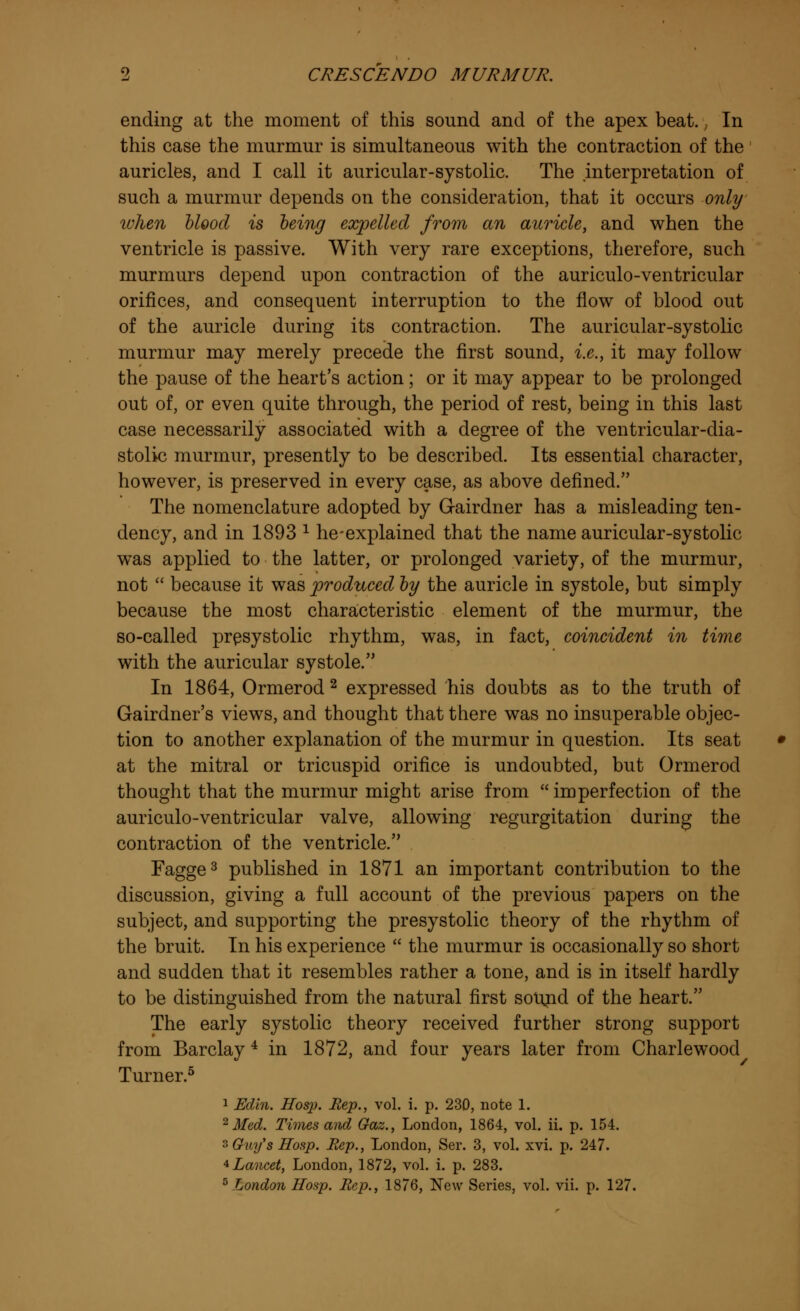 ending at the moment of this sound and of the apex beat., In this case the murmur is simultaneous with the contraction of the auricles, and I call it auricular-systolic. The interpretation of such a murmur depends on the consideration, that it occurs only when blood is being expelled from an auricle, and when the ventricle is passive. With very rare exceptions, therefore, such murmurs depend upon contraction of the auriculo-ventricular orifices, and consequent interruption to the flow of blood out of the auricle during its contraction. The auricular-systolic murmur may merely precede the first sound, i.e., it may follow the pause of the heart's action; or it may appear to be prolonged out of, or even quite through, the period of rest, being in this last case necessarily associated with a degree of the ventricular-dia- stolic murmur, presently to be described. Its essential character, however, is preserved in every case, as above defined. The nomenclature adopted by Gairdner has a misleading ten- dency, and in 1893 * he-explained that the name auricular-systolic was applied to the latter, or prolonged variety, of the murmur, not  because it was produced by the auricle in systole, but simply because the most characteristic element of the murmur, the so-called presystolic rhythm, was, in fact, coincident in time with the auricular systole. In 1864, Ormerod 2 expressed his doubts as to the truth of Gairdner's views, and thought that there was no insuperable objec- tion to another explanation of the murmur in question. Its seat at the mitral or tricuspid orifice is undoubted, but Ormerod thought that the murmur might arise from  imperfection of the auriculo-ventricular valve, allowing regurgitation during the contraction of the ventricle. Fagge3 published in 1871 an important contribution to the discussion, giving a full account of the previous papers on the subject, and supporting the presystolic theory of the rhythm of the bruit. In his experience  the murmur is occasionally so short and sudden that it resembles rather a tone, and is in itself hardly to be distinguished from the natural first sound of the heart. The early systolic theory received further strong support from Barclay 4 in 1872, and four years later from Charlewood Turner.5 1 Edin. Hosp. Hep., vol. i. p. 230, note 1. 2 Med. Times and Gaz., London, 1864, vol. ii. p. 154. 3 Guy's Hosp. Rep., London, Ser. 3, vol. xvi. p. 247. 4 Lancet, London, 1872, vol. i. p. 283.