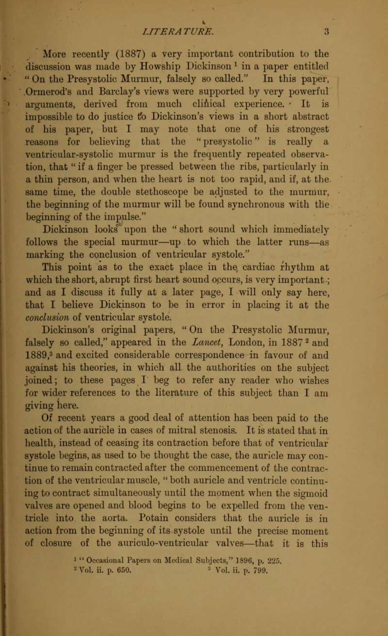 More recently (1887) a very important contribution to the discussion was made by Howship Dickinson x in a paper entitled  On the Presystolic Murmur, falsely so called. In this paper, Ormerod's and Barclay's views were supported by very powerful arguments, derived from much clinical experience. * It is impossible to do justice tfo Dickinson's views in a short abstract of his paper, but I may note that one of his strongest reasons for believing that the  presystolic is really a ventricular-systolic murmur is the frequently repeated observa- tion, that  if a finger be pressed between the ribs, particularly in a thin person, and when the heart is not too rapid, and if, at the. same time, the double stethoscope be adjusted to the murmur, the beginning of the murmur will be found synchronous with the beginning of the impulse. Dickinson looks' upon the  short sound which immediately follows the special murmur—up to which the latter runs—as marking the conclusion of ventricular systole. This point as to the exact place in the cardiac rhythm at which the short, abrupt first heart sound occurs, is very important; and as I discuss it fully at a later page, I will only say here, that I believe Dickinson to be in error in placing it at the conclusion of ventricular systole. Dickinson's original papers,  On the Presystolic Murmur, falsely so called, appeared in the Lancet, London, in 1887 2 and 1889,3 and excited considerable correspondence in favour of and against his theories, in which all the authorities on the subject joined; to these pages I beg to refer any reader who wishes for wider references to the literature of this subject than I am giving here. Of recent years a good deal of attention has been paid to the action of the auricle in cases of mitral stenosis. It is stated that in health, instead of ceasing its contraction before that of ventricular systole begins, as used to be thought the case, the auricle may con- tinue to remain contracted after the commencement of the contrac- tion of the ventricular muscle,  both auricle and ventricle continu- ing to contract simultaneously until the moment when the sigmoid valves are opened and blood begins to be expelled from the ven- tricle into the aorta. Potain considers that the auricle is in action from the beginning of its systole until the precise moment of closure of the auriculo-ventricular valves—that it is this 1  Occasional Papers on Medical Subjects, 1896, p. 225. 2 Vol. ii. p. 650. :! Vol. ii. p. 799.