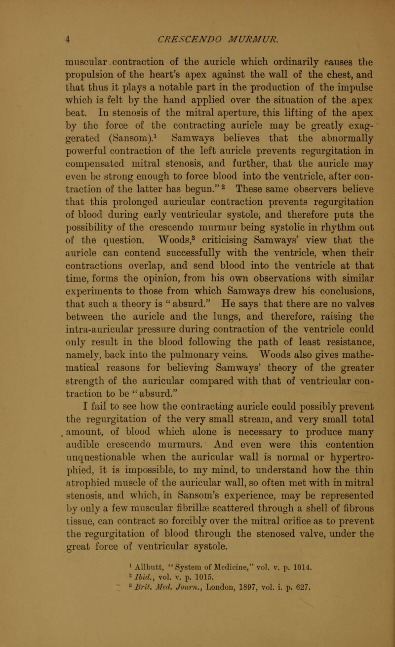 muscular .contraction of the auricle which ordinarily causes the propulsion of the heart's apex against the wall of the chest, and that thus it plays a notable part in the production of the impulse which is felt by the hand applied over the situation of the apex beat. In stenosis of the mitral aperture, this lifting of the apex by the force of the contracting auricle may be greatly exag- gerated (Sansom).1 Samways believes that the abnormally powerful contraction of the left auricle prevents regurgitation in compensated mitral stenosis, and further, that the auricle may even be strong enough to force blood into the ventricle, after con- traction of the latter has begun.2 These same observers believe that this prolonged auricular contraction prevents regurgitation of blood during early ventricular systole, and therefore puts the possibility of the crescendo murmur being systolic in rhythm out of the question. Woods,3 criticising Samways' view that the auricle can contend successfully with the ventricle, when their contractions overlap, and send blood into the ventricle at that time, forms the opinion, from his own observations with similar experiments to those from which Samways drew his conclusions, that such a theory is  absurd. He says that there are no valves between the auricle and the lungs, and therefore, raising the intra-auricular pressure during contraction of the ventricle could only result in the blood following the path of least resistance, namely, back into the pulmonary veins. Woods also gives mathe- matical reasons for believing Samways' theory of the greater strength of the auricular compared with that of ventricular con- traction to be absurd. I fail to see how the contracting auricle could possibly prevent the regurgitation of the very small stream, and very small total amount, of blood which alone is necessary to produce many audible crescendo murmurs. And even were this contention unquestionable when the auricular wall is normal or hypertro- phied, it is impossible, to my mind, to understand how the thin atrophied muscle of the auricular wall, so often met with in mitral stenosis, and which, in Sansom's experience, may be represented by only a few muscular fibrillas scattered through a shell of fibrous tissue, can contract so forcibly over the mitral orifice as to prevent the regurgitation of blood through the stenosed valve, under the great force of ventricular systole. 1 Allbutt, System of Medicine, vol. v, p. 1014. 2 Ibid., vol. v. p. 1015. s Brit. Med. Journ., London, 1897, vol. i. p. 627.