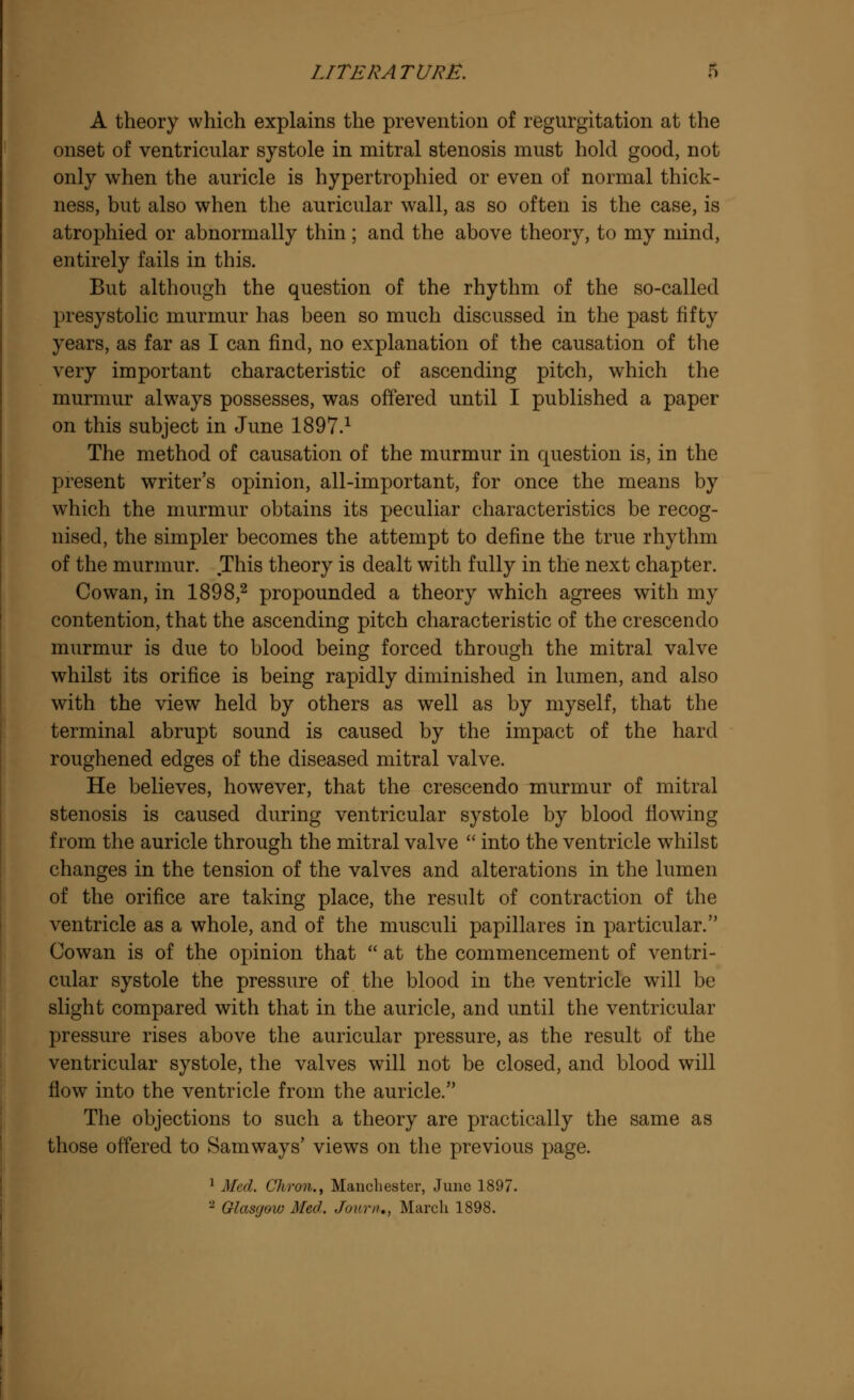 A theory which explains the prevention of regurgitation at the onset of ventricular systole in mitral stenosis must hold good, not only when the auricle is hypertrophied or even of normal thick- ness, but also when the auricular wall, as so often is the case, is atrophied or abnormally thin; and the above theory, to my mind, entirely fails in this. But although the question of the rhythm of the so-called presystolic murmur has been so much discussed in the past fifty years, as far as I can find, no explanation of the causation of the very important characteristic of ascending pitch, which the murmur always possesses, was offered until I published a paper on this subject in June 1897.1 The method of causation of the murmur in question is, in the present writer's opinion, all-important, for once the means by which the murmur obtains its peculiar characteristics be recog- nised, the simpler becomes the attempt to define the true rhythm of the murmur. This theory is dealt with fully in the next chapter. Cowan, in 1898,2 propounded a theory which agrees with my contention, that the ascending pitch characteristic of the crescendo murmur is due to blood being forced through the mitral valve whilst its orifice is being rapidly diminished in lumen, and also with the view held by others as well as by myself, that the terminal abrupt sound is caused by the impact of the hard roughened edges of the diseased mitral valve. He believes, however, that the crescendo murmur of mitral stenosis is caused during ventricular systole by blood flowing from the auricle through the mitral valve  into the ventricle whilst changes in the tension of the valves and alterations in the lumen of the orifice are taking place, the result of contraction of the ventricle as a whole, and of the musculi papillares in particular. Cowan is of the opinion that  at the commencement of ventri- cular systole the pressure of the blood in the ventricle will be slight compared with that in the auricle, and until the ventricular pressure rises above the auricular pressure, as the result of the ventricular systole, the valves will not be closed, and blood will flow into the ventricle from the auricle. The objections to such a theory are practically the same as those offered to Samways' views on the previous page. 1 Med. Chron., Manchester, June 1897. 2 Glasgow Med. Journ., March 1898.