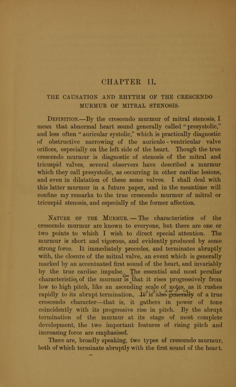 THE CAUSATION AND RHYTHM OF THE CRESCENDO MURMUR OF MITRAL STENOSIS. Definition.—By the crescendo murmur of mitral stenosis, I mean that abnormal heart sound generally called  presystolic, and less often  auricular systolic, which is practically diagnostic of obstructive narrowing of the auriculo - ventricular valve orifices, especially on the left side of the heart. Though the true crescendo murmur is diagnostic of stenosis of the mitral and tricuspid valves, several observers have described a murmur which they call presystolic, as occurring in other cardiac lesions, and even in dilatation of these same valves. I shall deal with this latter murmur in a future paper, and in the meantime will confine my remarks to the true crescendo murmur of mitral or tricuspid stenosis, and especially of the former affection. Nature of the Murmur. — The characteristics of the crescendo murmur are known to everyone, but there are one or two points to which I wish to direct special attention. The murmur is short and vigorous, and evidently produced by some strong force. It immediately precedes, and terminates abruptly with, the closure of the mitral valve, an event which is generally marked by an accentuated first sound of the heart, and invariably by the true cardiac impulse. The essential and most peculiar characteristic^ of the murmur is that it rises progressively from low to high pitch, like an ascending scale of notes, as it rushes rapidly to its abrupt termination^ -It- is also generally of a true crescendo character—that is, it gathers in power of tone coincidently with its progressive rise in pitch. By the abrupt termination of the murmur at its stage of most complete development, the two important features of rising pitch and increasing force are emphasised. There are, broadly speaking, two types of crescendo murmur, both of which terminate abruptly with the first sound of the heart,