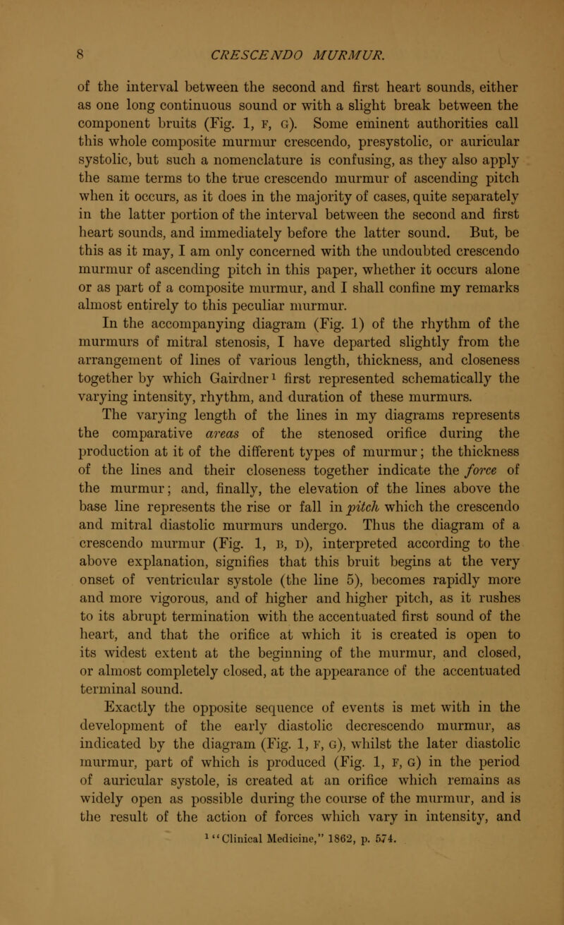 of the interval between the second and first heart sounds, either as one long continuous sound or with a slight break between the component bruits (Fig. 1, F, g). Some eminent authorities call this whole composite murmur crescendo, presystolic, or auricular systolic, but such a nomenclature is confusing, as they also apply the same terms to the true crescendo murmur of ascending pitch when it occurs, as it does in the majority of cases, quite separately in the latter portion of the interval between the second and first heart sounds, and immediately before the latter sound. But, be this as it may, I am only concerned with the undoubted crescendo murmur of ascending pitch in this paper, whether it occurs alone or as part of a composite murmur, and I shall confine my remarks almost entirely to this peculiar murmur. In the accompanying diagram (Fig. 1) of the rhythm of the murmurs of mitral stenosis, I have departed slightly from the arrangement of lines of various length, thickness, and closeness together by which Gairdnerl first represented schematically the varying intensity, rhythm, and duration of these murmurs. The varying length of the lines in my diagrams represents the comparative areas of the stenosed orifice during the production at it of the different types of murmur; the thickness of the lines and their closeness together indicate the force of the murmur; and, finally, the elevation of the lines above the base line represents the rise or fall in pitch which the crescendo and mitral diastolic murmurs undergo. Thus the diagram of a crescendo murmur (Fig. 1, B, d), interpreted according to the above explanation, signifies that this bruit begins at the very onset of ventricular systole (the line 5), becomes rapidly more and more vigorous, and of higher and higher pitch, as it rushes to its abrupt termination with the accentuated first sound of the heart, and that the orifice at which it is created is open to its widest extent at the beginning of the murmur, and closed, or almost completely closed, at the appearance of the accentuated terminal sound. Exactly the opposite sequence of events is met with in the development of the early diastolic decrescendo murmur, as indicated by the diagram (Fig. 1, F, g), whilst the later diastolic murmur, part of which is produced (Fig. 1, F, g) in the period of auricular systole, is created at an orifice which remains as widely open as possible during the course of the murmur, and is the result of the action of forces which vary in intensity, and ^'Clinical Medicine, 1862, p. 574.