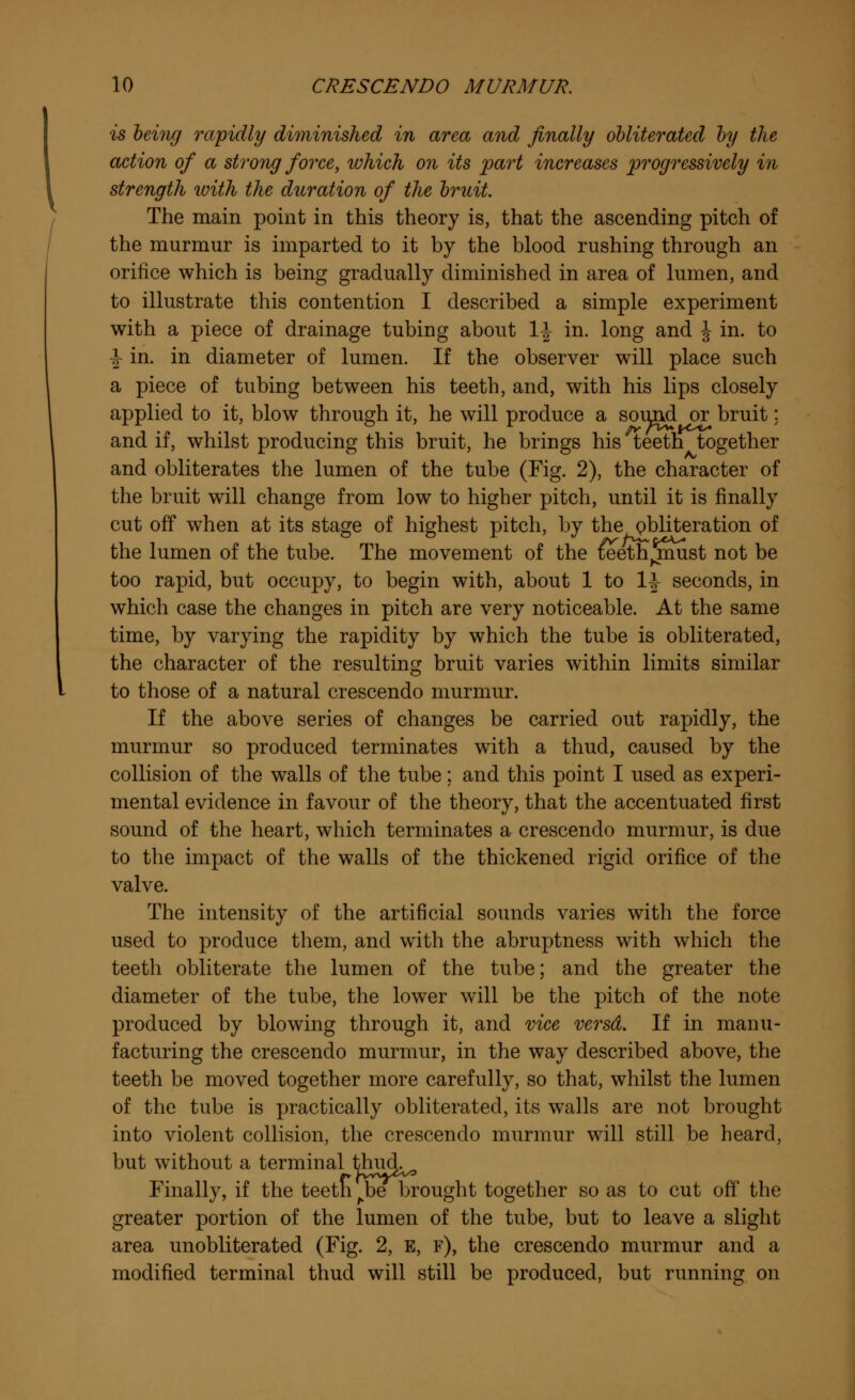 is being rapidly diminished in area and finally obliterated by the action of a strong force, which on its part increases progressively in strength ivith the duration of the bruit. The main point in this theory is, that the ascending pitch of the murmur is imparted to it by the blood rushing through an orifice which is being gradually diminished in area of lumen, and to illustrate this contention I described a simple experiment with a piece of drainage tubing about 1-J in. long and J in. to i in. in diameter of lumen. If the observer will place such a piece of tubing between his teeth, and, with his lips closely applied to it, blow through it, he will produce a sound or bruit; and if, whilst producing this bruit, he brings his teeth together and obliterates the lumen of the tube (Fig. 2), the character of the bruit will change from low to higher pitch, until it is finally cut off when at its stage of highest pitch, by the obliteration of the lumen of the tube. The movement of the iSeeth^must not be too rapid, but occupy, to begin with, about 1 to 1^ seconds, in which case the changes in pitch are very noticeable. At the same time, by varying the rapidity by which the tube is obliterated, the character of the resulting bruit varies within limits similar to those of a natural crescendo murmur. If the above series of changes be carried out rapidly, the murmur so produced terminates with a thud, caused by the collision of the walls of the tube; and this point I used as experi- mental evidence in favour of the theory, that the accentuated first sound of the heart, which terminates a crescendo murmur, is due to the impact of the walls of the thickened rigid orifice of the valve. The intensity of the artificial sounds varies with the force used to produce them, and with the abruptness with which the teeth obliterate the lumen of the tube; and the greater the diameter of the tube, the lower will be the pitch of the note produced by blowing through it, and vice versd. If in manu- facturing the crescendo murmur, in the way described above, the teeth be moved together more carefully, so that, whilst the lumen of the tube is practically obliterated, its walls are not brought into violent collision, the crescendo murmur will still be heard, but without a terminal thud. Finally, if the teeth ^be brought together so as to cut off the greater portion of the lumen of the tube, but to leave a slight area unobliterated (Fig. 2, E, f), the crescendo murmur and a modified terminal thud will still be produced, but running on