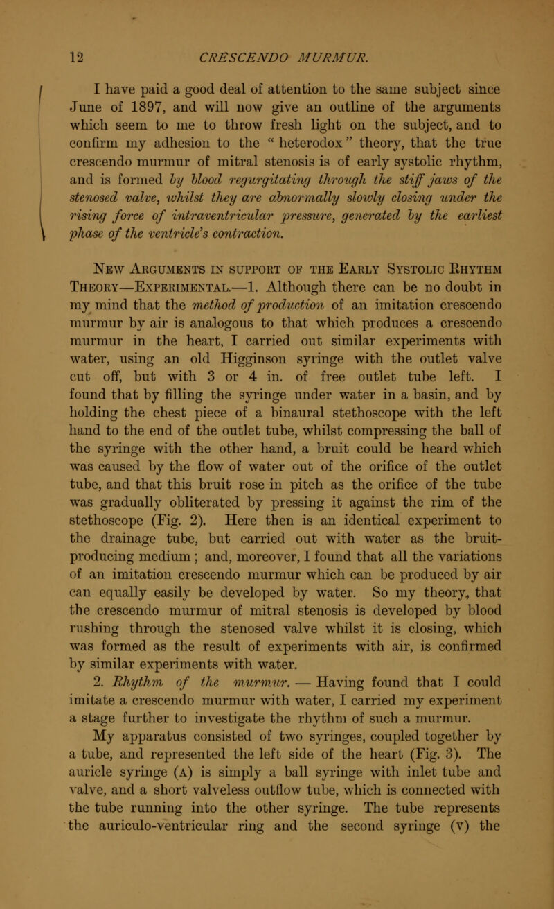 I have paid a good deal of attention to the same subject since June of 1897, and will now give an outline of the arguments which seem to me to throw fresh light on the subject, and to confirm my adhesion to the  heterodox theory, that the true crescendo murmur of mitral stenosis is of early systolic rhythm, and is formed by blood regurgitating through the stiff jaws of the stenosed valve, whilst they are abnormally slowly closing under the rising force of intraventricular pressure, generated by the earliest phase of the ventricles contraction. New Arguments in support of the Early Systolic Khythm Theory—Experimental.—1. Although there can be no doubt in my mind that the method of 'production of an imitation crescendo murmur by air is analogous to that which produces a crescendo murmur in the heart, I carried out similar experiments with water, using an old Higginson syringe with the outlet valve cut off, but with 3 or 4 in. of free outlet tube left. I found that by filling the syringe under water in a basin, and by holding the chest piece of a binaural stethoscope with the left hand to the end of the outlet tube, whilst compressing the ball of the syringe with the other hand, a bruit could be heard which was caused by the flow of water out of the orifice of the outlet tube, and that this bruit rose in pitch as the orifice of the tube was gradually obliterated by pressing it against the rim of the stethoscope (Fig. 2). Here then is an identical experiment to the drainage tube, but carried out with water as the bruit- producing medium ; and, moreover, I found that all the variations of an imitation crescendo murmur which can be produced by air can equally easily be developed by water. So my theory, that the crescendo murmur of mitral stenosis is developed by blood rushing through the stenosed valve whilst it is closing, which was formed as the result of experiments with air, is confirmed by similar experiments with water. 2. Rhythm of the murmur. — Having found that I could imitate a crescendo murmur with water, I carried my experiment a stage further to investigate the rhythm of such a murmur. My apparatus consisted of two syringes, coupled together by a tube, and represented the left side of the heart (Fig. 3). The auricle syringe (a) is simply a ball syringe with inlet tube and valve, and a short valveless outflow tube, which is connected with the tube running into the other syringe. The tube represents the auriculo-ventricular ring and the second syringe (v) the