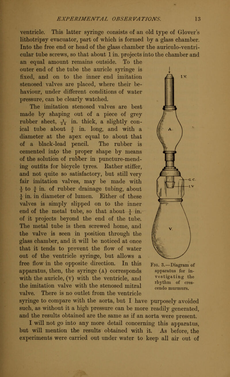 IV ventricle. This latter syringe consists of an old type of Glover's lithotripsy evacuator, part of which is formed by a glass chamber. Into the free end or head of the glass chamber the auriculo-ventri- cular tube screws, so that about 1 in. projects into the chamber and an equal amount remains outside. To the outer end of the tube the auricle syringe is J fixed, and on to the inner end imitation stenosed valves are placed, where their be- haviour, under different conditions of water pressure, can be clearly watched. The imitation stenosed valves are best made by shaping out of a piece of grey rubber sheet, ^V m- thick, a slightly con- ical tube about f in. long, and with a diameter at the apex equal to about that of a black-lead pencil. The rubber is cemented into the proper shape by means of the solution of rubber in puncture-mend- ing outfits for bicycle tyres. Rather stiffer, and not quite so satisfactory, but still very fair imitation valves, may be made with \ to £ in. of rubber drainage tubing, about \ in. in diameter of lumen. Either of these valves is simply slipped on to the inner end of the metal tube, so that about \ in. of it projects beyond the end of the tube. The metal tube is then screwed home, and the valve is seen in position through the glass chamber, and it will be noticed at once that it tends to prevent the flow of water out of the ventricle syringe, but allows a free flow in the opposite direction. In this apparatus, then, the syringe (a) corresponds with the auricle, (v) with the ventricle, and the imitation valve with the stenosed mitral valve. There is no outlet from the ventricle syringe to compare with the aorta, but I have purposely avoided such, as without it a high pressure can be more readily generated, and the results obtained are the same as if an aorta were present. I will not go into any more detail concerning this apparatus, but will mention the results obtained with it. As before, the experiments were carried out under water to keep all air out of Fig. 3.—Diagram of apparatus for in- vestigating the rhythm of cres- cendo murmurs.