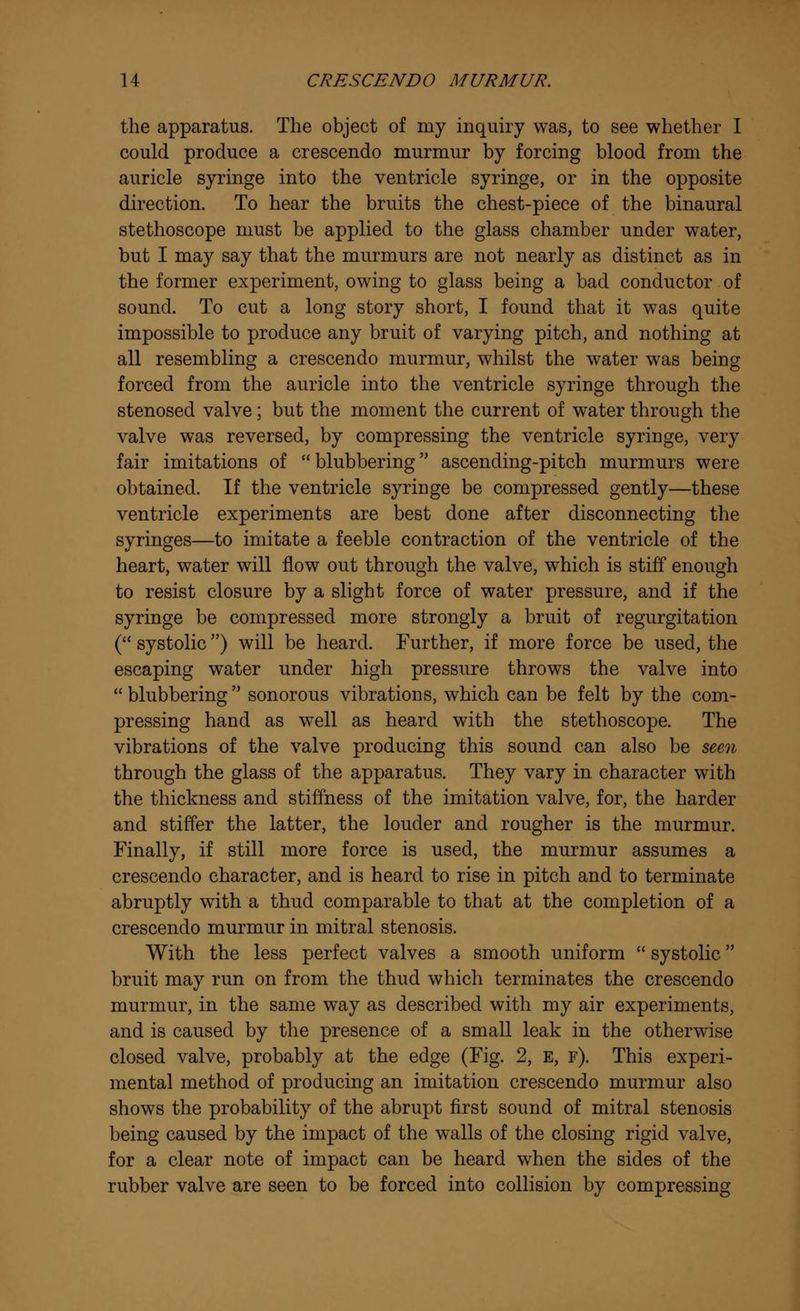 the apparatus. The object of my inquiry was, to see whether I could produce a crescendo murmur by forcing blood from the auricle syringe into the ventricle syringe, or in the opposite direction. To hear the bruits the chest-piece of the binaural stethoscope must be applied to the glass chamber under water, but I may say that the murmurs are not nearly as distinct as in the former experiment, owing to glass being a bad conductor of sound. To cut a long story short, I found that it was quite impossible to produce any bruit of varying pitch, and nothing at all resembling a crescendo murmur, whilst the water was being forced from the auricle into the ventricle syringe through the stenosed valve; but the moment the current of water through the valve was reversed, by compressing the ventricle syringe, very fair imitations of blubbering ascending-pitch murmurs were obtained. If the ventricle syringe be compressed gently—these ventricle experiments are best done after disconnecting the syringes—to imitate a feeble contraction of the ventricle of the heart, water will flow out through the valve, which is stiff enough to resist closure by a slight force of water pressure, and if the syringe be compressed more strongly a bruit of regurgitation ( systolic) will be heard. Further, if more force be used, the escaping water under high pressure throws the valve into blubbering sonorous vibrations, which can be felt by the com- pressing hand as well as heard with the stethoscope. The vibrations of the valve producing this sound can also be seen through the glass of the apparatus. They vary in character with the thickness and stiffness of the imitation valve, for, the harder and stiffer the latter, the louder and rougher is the murmur. Finally, if still more force is used, the murmur assumes a crescendo character, and is heard to rise in pitch and to terminate abruptly with a thud comparable to that at the completion of a crescendo murmur in mitral stenosis. With the less perfect valves a smooth uniform systolic bruit may run on from the thud which terminates the crescendo murmur, in the same way as described with my air experiments, and is caused by the presence of a small leak in the otherwise closed valve, probably at the edge (Fig. 2, E, f). This experi- mental method of producing an imitation crescendo murmur also shows the probability of the abrupt first sound of mitral stenosis being caused by the impact of the walls of the closing rigid valve, for a clear note of impact can be heard when the sides of the rubber valve are seen to be forced into collision by compressing
