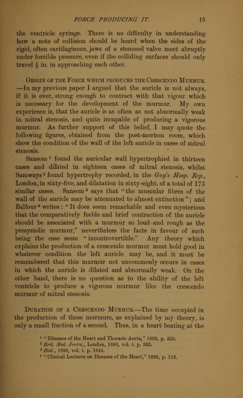 the ventricle syringe. There is no difficulty in understanding how a note of collision should be heard when the sides of the rigid, often cartilaginous, jaws of a stenosed valve meet abruptly under forcible pressure, even if the colliding surfaces should only travel \ in. in approaching each other. Origin of the Force which produces the Crescendo Murmur. —In my previous paper I argued that the auricle is not always, if it is ever, strong enough to contract with that vigour which is necessary for the development of the murmur. My own experience is, that the auricle is as often as not abnormally weak in mitral stenosis, and quite incapable of producing a vigorous murmur. As further support of this belief, I may quote the following figures, obtained from the post-mortem room, which show the condition of the wall of the left auricle in cases of mitral stenosis. Sansom x found the auricular wall hypertrophied in thirteen cases and dilated in eighteen cases of mitral stenosis, whilst Sam ways2 found hypertrophy recorded, in the Guy's Hosp. Rep., London, in sixty-five, and dilatation in sixty-eight, of a total of 173 similar cases. Sansom3 says that  the muscular fibres of the wall of the auricle may be attenuated to almost extinction ; and Balfour4 writes :  It does seem remarkable and even mysterious that the comparatively feeble and brief contraction of the auricle should be associated with a murmur so loud and rough as the presystolic murmur, nevertheless the facts in favour of such being the case seem  incontrovertible. Any theory which explains the production of a crescendo murmur must hold good in whatever condition the left auricle may be, and it must be remembered that this murmur not uncommonly occurs in cases in which the auricle is dilated and abnormally weak. On the other hand, there is no question as to the ability of the left ventricle to produce a vigorous murmur like the crescendo murmur of mitral stenosis. Duration of a Crescendo Murmur.—The time occupied in the production of these murmurs, as explained by my theory, is only a small fraction of a second. Thus, in a heart beating at the 1 Diseases of the Heart and Thoracic Aorta, 1892, p. 353. 2 Brit. Med. Joicrn., London, 1898, vol. i. p. 365. 3 Ibid., 1898, vol. i. p. 1644. 4 Clinical Lectures on Diseases of the Heart, 1898, p. 118.