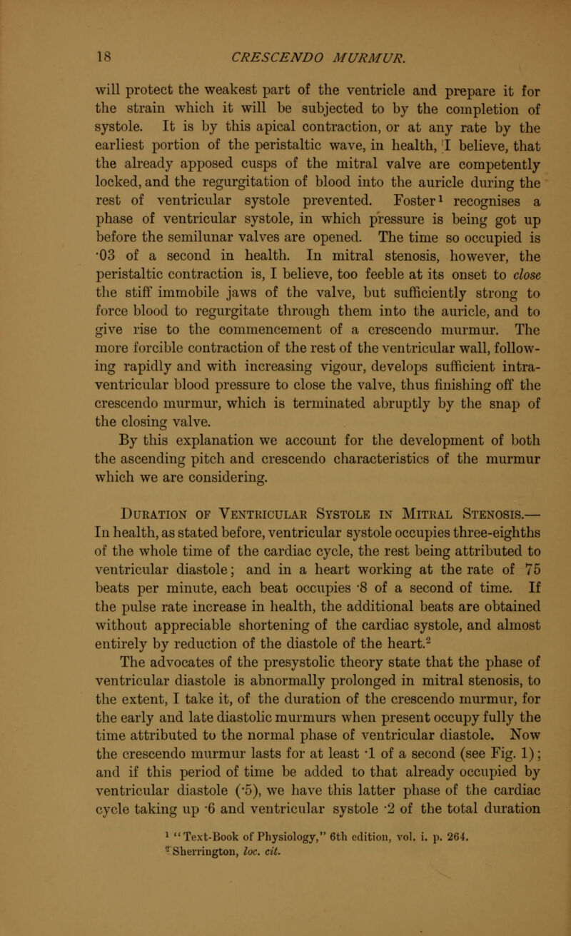 will protect the weakest part of the ventricle and prepare it for the strain which it will be subjected to by the completion of systole. It is by this apical contraction, or at any rate by the earliest portion of the peristaltic wave, in health, 'I believe, that the already apposed cusps of the mitral valve are competently locked, and the regurgitation of blood into the auricle during the rest of ventricular systole prevented. Foster1 recognises a phase of ventricular systole, in which pressure is being got up before the semilunar valves are opened. The time so occupied is •03 of a second in health. In mitral stenosis, however, the peristaltic contraction is, I believe, too feeble at its onset to close the stiff immobile jaws of the valve, but sufficiently strong to force blood to regurgitate through them into the auricle, and to give rise to the commencement of a crescendo murmur. The more forcible contraction of the rest of the ventricular wall, follow- ing rapidly and with increasing vigour, develops sufficient intra- ventricular blood pressure to close the valve, thus finishing off the crescendo murmur, which is terminated abruptly by the snap of the closing valve. By this explanation we account for the development of both the ascending pitch and crescendo characteristics of the murmur which we are considering. Duration of Ventricular Systole in Mitral Stenosis.— In health, as stated before, ventricular systole occupies three-eighths of the whole time of the cardiac cycle, the rest being attributed to ventricular diastole; and in a heart working at the rate of 75 beats per minute, each beat occupies *8 of a second of time. If the pulse rate increase in health, the additional beats are obtained without appreciable shortening of the cardiac systole, and almost entirely by reduction of the diastole of the heart.2 The advocates of the presystolic theory state that the phase of ventricular diastole is abnormally prolonged in mitral stenosis, to the extent, I take it, of the duration of the crescendo murmur, for the early and late diastolic murmurs when present occupy fully the time attributed to the normal phase of ventricular diastole. Now the crescendo murmur lasts for at least *1 of a second (see Fig. 1); and if this period of time be added to that already occupied by ventricular diastole (*5), we have this latter phase of the cardiac cycle taking up 6 and ventricular systole *2 of the total duration 1 Text-Book of Physiology, 6th edition, vol. i. p. 264. 2 Sherrington, loc. cit.