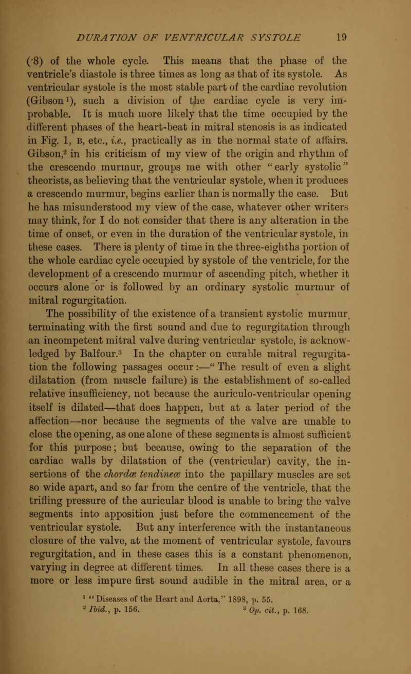 (*8) of the whole cycle. This means that the phase of the ventricle's diastole is three times as long as that of its systole. As ventricular systole is the most stable part of the cardiac revolution (Gibson1), such a division of the cardiac cycle is very im- probable. It is much more likely that the time occupied by the different phases of the heart-beat in mitral stenosis is as indicated in Fig. 1, b, etc., i.e., practically as in the normal state of affairs. Gibson,2 in his criticism of my view of the origin and rhythm of the crescendo murmur, groups me with other early systolic theorists, as believing that the ventricular systole, when it produces a crescendo murmur, begins earlier than is normally the case. But he has misunderstood my view of the case, whatever other writers may think, for I do not consider that there is any alteration in the time of onset, or even in the duration of the ventricular systole, in these cases. There is plenty of time in the three-eighths portion of the whole cardiac cycle occupied by systole of the ventricle, for the development of a crescendo murmur of ascending pitch, whether it occurs alone or is followed by an ordinary systolic murmur of mitral regurgitation. The possibility of the existence of a transient systolic murmurj terminating with the first sound and due to regurgitation through an incompetent mitral valve during ventricular systole, is acknow- ledged by Balfour.3 In the chapter on curable mitral regurgita- tion the following passages occur:— The result of even a slight dilatation (from muscle failure) is the establishment of so-called relative insufficiency, not because the auriculo-ventricular opening itself is dilated—that does happen, but at a later period of the affection—nor because the segments of the valve are unable to close the opening, as one alone of these segments is almost sufficient for this purpose; but because, owing to the separation of the cardiac walls by dilatation of the (ventricular) cavity, the in- sertions of the cJiordce tcndinece into the papillary muscles are set so wide apart, and so far from the centre of the ventricle, that the trilling pressure of the auricular blood is unable to bring the valve segments into apposition just before the commencement of the ventricular systole. But any interference with the instantaneous closure of the valve, at the moment of ventricular systole, favours regurgitation, and in these cases this is a constant phenomenon, varying in degree at different times. In all these cases there is a more or less impure first sound audible in the mitral area, or a 1 Diseases of the Heart and Aorta, 1898, p. 55. 2 Ibid., p. 156. a Op. cit., p. 168.