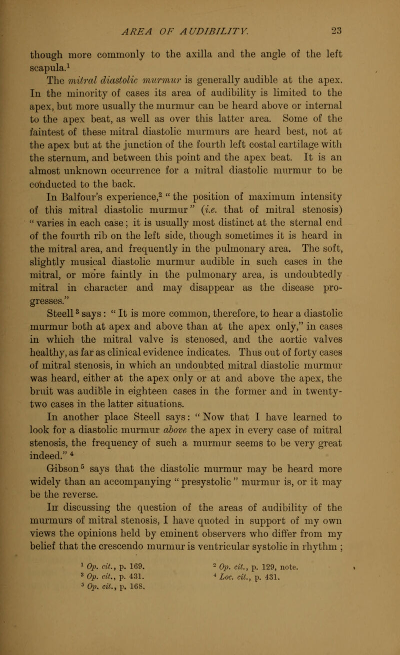 though more commonly to the axilla and the angle of the left scapula.1 The mitral diastolic murmur is generally audible at the apex. In the minority of cases its area of audibility is limited to the apex, but more usually the murmur can be heard above or internal to the apex beat, as well as over this latter area. Some of the faintest of these mitral diastolic murmurs are heard best, not at the apex but at the junction of the fourth left costal cartilage with the sternum, and between this point and the apex beat. It is an almost unknown occurrence for a mitral diastolic murmur to be conducted to the back. In Balfour's experience,2  the position of maximum intensity of this mitral diastolic murmur {i.e. that of mitral stenosis)  varies in each case; it is usually most distinct at the sternal end of the fourth rib on the left side, though sometimes it is heard in the mitral area, and frequently in the pulmonary area. The soft, slightly musical diastolic murmur audible in such cases in the mitral, or mo're faintly in the pulmonary area, is undoubtedly mitral in character and may disappear as the disease pro- gresses. Steell3 says:  It is more common, therefore, to hear a diastolic murmur both at apex and above than at the apex only, in cases in which the mitral valve is stenosed, and the aortic valves healthy, as far as clinical evidence indicates. Thus out of forty cases of mitral stenosis, in which an undoubted mitral diastolic murmur was heard, either at the apex only or at and above the apex, the bruit was audible in eighteen cases in the former and in twenty- two cases in the latter situations. In another place Steell says:  Now that I have learned to look for a diastolic murmur above the apex in every case of mitral stenosis, the frequency of such a murmur seems to be very great indeed.4 Gibson5 says that the diastolic murmur may be heard more widely than an accompanying  presystolic  murmur is, or it may be the reverse. In discussing the question of the areas of audibility of the murmurs of mitral stenosis, I have quoted in support of my own views the opinions held by eminent observers who differ from my belief that the crescendo murmur is ventricular systolic in rhythm ; 1 Op. cit., p. 169. 2 Op. cit., p. 129, note. 3 Op. cit., p. 431. 4 Loc. cit., p. 431. 5 Op. cit., p. 168.