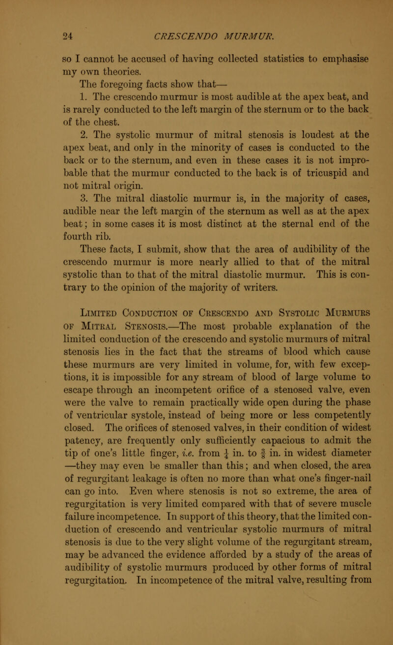 so I cannot be accused of having collected statistics to emphasise my own theories. The foregoing facts show that— 1. The crescendo murmur is most audible at the apex beat, and is rarely conducted to the left margin of the sternum or to the back of the chest. 2. The systolic murmur of mitral stenosis is loudest at the apex beat, and only in the minority of cases is conducted to the back or to the sternum, and even in these cases it is not impro- bable that the murmur conducted to the back is of tricuspid and not mitral origin. 3. The mitral diastolic murmur is, in the majority of cases, audible near the left margin of the sternum as well as at the apex beat; in some cases it is most distinct at the sternal end of the fourth rib. These facts, I submit, show that the area of audibility of the crescendo murmur is more nearly allied to that of the mitral systolic than to that of the mitral diastolic murmur. This is con- trary to the opinion of the majority of writers. Limited Conduction of Crescendo and Systolic Murmurs of Mitral Stenosis.—The most probable explanation of the limited conduction of the crescendo and systolic murmurs of mitral stenosis lies in the fact that the streams of blood which cause these murmurs are very limited in volume, for, with few excep- tions, it is impossible for any stream of blood of large volume to escape through an incompetent orifice of a stenosed valve, even were the valve to remain practically wide open during the phase of ventricular systole, instead of being more or less competently closed. The orifices of stenosed valves, in their condition of widest patency, are frequently only sufficiently capacious to admit the tip of one's little finger, i.e. from \ in. to § in. in widest diameter —they may even be smaller than this; and when closed, the area of regurgitant leakage is often no more than what one's finger-nail can go into. Even where stenosis is not so extreme, the area of regurgitation is very limited compared with that of severe muscle failure incompetence. In support of this theory, that the limited con- duction of crescendo and ventricular systolic murmurs of mitral stenosis is due to the very slight volume of the regurgitant stream, may be advanced the evidence afforded by a study of the areas of audibility of systolic murmurs produced by other forms of mitral regurgitation. In incompetence of the mitral valve, resulting from