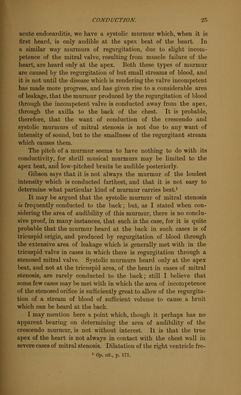 acute endocarditis, we have a systolic murmur which, when it is first heard, is only audible at the apex beat of the heart. In a similar way murmurs of regurgitation, due to slight incom- petence of the mitral valve, resulting from muscle failure of the heart, are heard only at the apex. Both these types of murmur are caused by the regurgitation of but small streams of blood, and it is not until the disease which is rendering the valve incompetent has made more progress, and has given rise to a considerable area of leakage, that the murmur produced by the regurgitation of blood through the incompetent valve is conducted away from the apex, through the axilla to the back of the chest. It is probable, therefore, that the want of conduction of the crescendo and systolic murmurs of mitral stenosis is not due to any want of intensity of sound, but to the smallness of the regurgitant stream which causes them. The pitch of a murmur seems to have nothing to do with its conductivity, for shrill musical murmurs may be limited to the apex beat, and low-pitched bruits be audible posteriorly. Gibson says that it is not always the murmur of the loudest intensity which is conducted farthest, and that it is not easy to determine what particular kind of murmur carries best.1 It may be argued that the systolic murmur of mitral stenosis is frequently conducted to the back; but, as I stated when con- sidering the area of audibility of this murmur, there is no conclu- sive proof, in many instances, that such is the case, for it is quite probable that the murmur heard at the back in such cases is of tricuspid origin, and produced by regurgitation of blood through the extensive area of leakage which is generally met with in the tricuspid valve in cases in which there is regurgitation through a stenosed mitral valve. Systolic murmurs heard only at the apex beat, and not at the tricuspid area, of the heart in cases of mitral stenosis, are rarely conducted to the back; still I believe that some few cases may be met with in which the area of incompetence of the stenosed orifice is sufficiently great to allow of the regurgita- tion of a stream of blood of sufficient volume to cause a bruit which can be heard at the back. I may mention here a point which, though it perhaps has no apparent bearing on determining the area of audibility of the crescendo murmur, is not without interest. It is that the true apex of the heart is not always in contact with the chest wall in severe cases of mitral stenosis. Dilatation of the right ventricle fre-