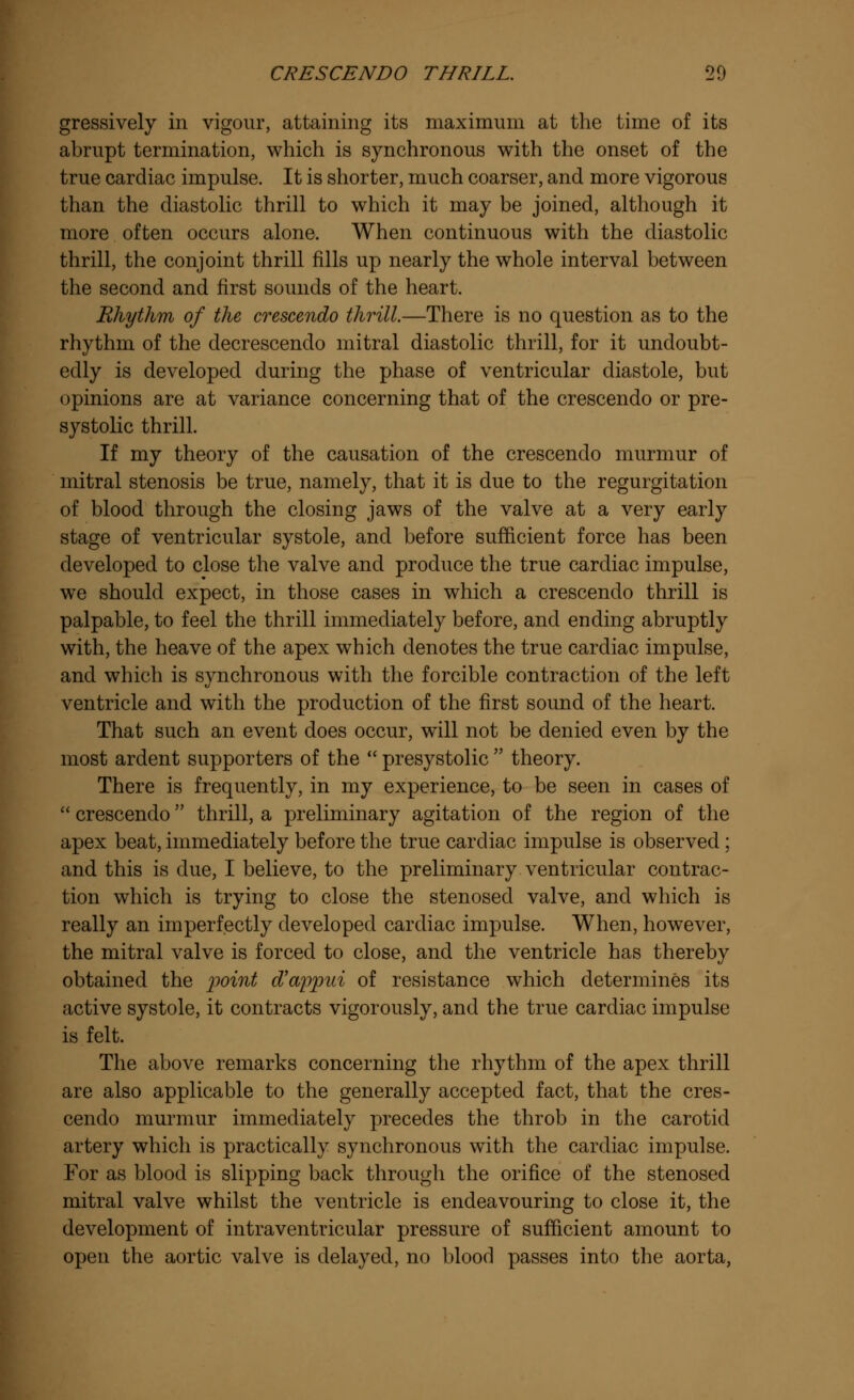 gressively in vigour, attaining its maximum at the time of its abrupt termination, which is synchronous with the onset of the true cardiac impulse. It is shorter, much coarser, and more vigorous than the diastolic thrill to which it may be joined, although it more often occurs alone. When continuous with the diastolic thrill, the conjoint thrill fills up nearly the whole interval between the second and first sounds of the heart. Rhythm of the crescendo thrill.—There is no question as to the rhythm of the decrescendo mitral diastolic thrill, for it undoubt- edly is developed during the phase of ventricular diastole, but opinions are at variance concerning that of the crescendo or pre- systolic thrill. If my theory of the causation of the crescendo murmur of mitral stenosis be true, namely, that it is due to the regurgitation of blood through the closing jaws of the valve at a very early stage of ventricular systole, and before sufficient force has been developed to close the valve and produce the true cardiac impulse, we should expect, in those cases in which a crescendo thrill is palpable, to feel the thrill immediately before, and ending abruptly with, the heave of the apex which denotes the true cardiac impulse, and which is synchronous with the forcible contraction of the left ventricle and with the production of the first sound of the heart. That such an event does occur, will not be denied even by the most ardent supporters of the  presystolic  theory. There is frequently, in my experience, to be seen in cases of  crescendo thrill, a preliminary agitation of the region of the apex beat, immediately before the true cardiac impulse is observed; and this is due, I believe, to the preliminary ventricular contrac- tion which is trying to close the stenosed valve, and which is really an imperfectly developed cardiac impulse. When, however, the mitral valve is forced to close, and the ventricle has thereby obtained the point d'appui of resistance which determines its active systole, it contracts vigorously, and the true cardiac impulse is felt. The above remarks concerning the rhythm of the apex thrill are also applicable to the generally accepted fact, that the cres- cendo murmur immediately precedes the throb in the carotid artery which is practically synchronous with the cardiac impulse. For as blood is slipping back througli the orifice of the stenosed mitral valve whilst the ventricle is endeavouring to close it, the development of intraventricular pressure of sufficient amount to open the aortic valve is delayed, no blood passes into the aorta,