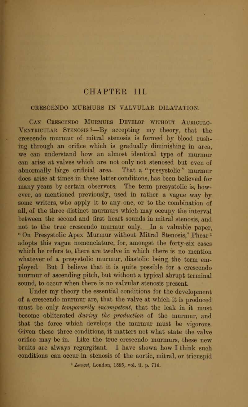 CHAPTER III. CRESCENDO MURMURS IN VALVULAR DILATATION. Can Crescendo Murmurs Develop without Auriculo- Ventricular Stenosis?—By accepting my theory, that the crescendo murmur of mitral stenosis is formed by blood rush- ing through an orifice which is gradually diminishing in area, we can understand how an almost identical type of murmur can arise at valves which are not only not stenosed but even of abnormally large orificial area. That a presystolic murmur does arise at times in these latter conditions, has been believed for many years by certain observers. The term presystolic is, how- ever, as mentioned previously, used in rather a vague way by some writers, who apply it to any one, or to the combination of all, of the three distinct murmurs which may occupy the interval between the second and first heart sounds in mitral stenosis, and not to the true crescendo murmur only. In a valuable paper,  On Presystolic Apex Murmur without Mitral Stenosis, Phear* adopts this vague nomenclature, for, amongst the forty-six cases which he refers to, there are twelve in which there is no mention whatever of a presystolic murmur, diastolic being the term em- ployed. But I believe that it is quite possible for a crescendo murmur of ascending pitch, but without a typical abrupt terminal sound, to occur when there is no valvular stenosis present. Under my theory the essential conditions for the development of a crescendo murmur are, that the valve at which it is produced must be only temporarily incompetent, that the leak in it must become obliterated during the production of the murmur, and that the force which develops the murmur must be vigorous. Given these three conditions, it matters not what state the valve orifice may be in. Like the true crescendo murmurs, these new bruits are always regurgitant. I have shown how I think such conditions can occur in stenosis of the aortic, mitral, or tricuspid